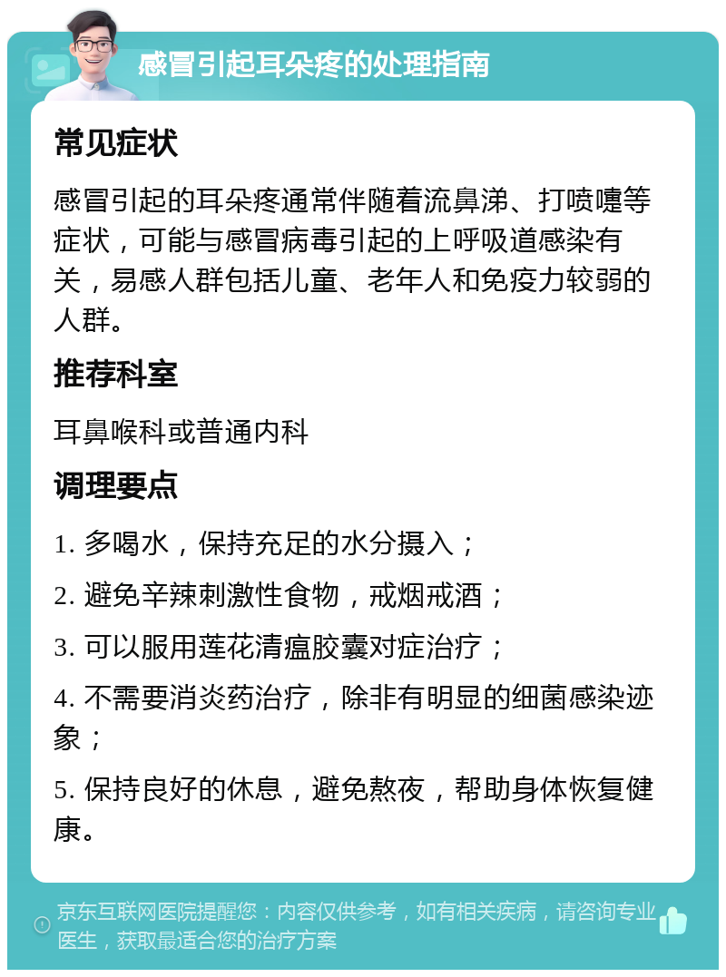 感冒引起耳朵疼的处理指南 常见症状 感冒引起的耳朵疼通常伴随着流鼻涕、打喷嚏等症状，可能与感冒病毒引起的上呼吸道感染有关，易感人群包括儿童、老年人和免疫力较弱的人群。 推荐科室 耳鼻喉科或普通内科 调理要点 1. 多喝水，保持充足的水分摄入； 2. 避免辛辣刺激性食物，戒烟戒酒； 3. 可以服用莲花清瘟胶囊对症治疗； 4. 不需要消炎药治疗，除非有明显的细菌感染迹象； 5. 保持良好的休息，避免熬夜，帮助身体恢复健康。