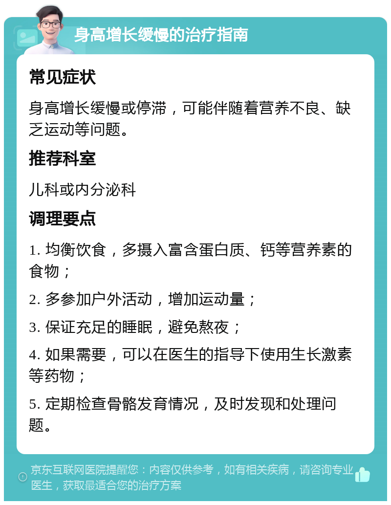 身高增长缓慢的治疗指南 常见症状 身高增长缓慢或停滞，可能伴随着营养不良、缺乏运动等问题。 推荐科室 儿科或内分泌科 调理要点 1. 均衡饮食，多摄入富含蛋白质、钙等营养素的食物； 2. 多参加户外活动，增加运动量； 3. 保证充足的睡眠，避免熬夜； 4. 如果需要，可以在医生的指导下使用生长激素等药物； 5. 定期检查骨骼发育情况，及时发现和处理问题。