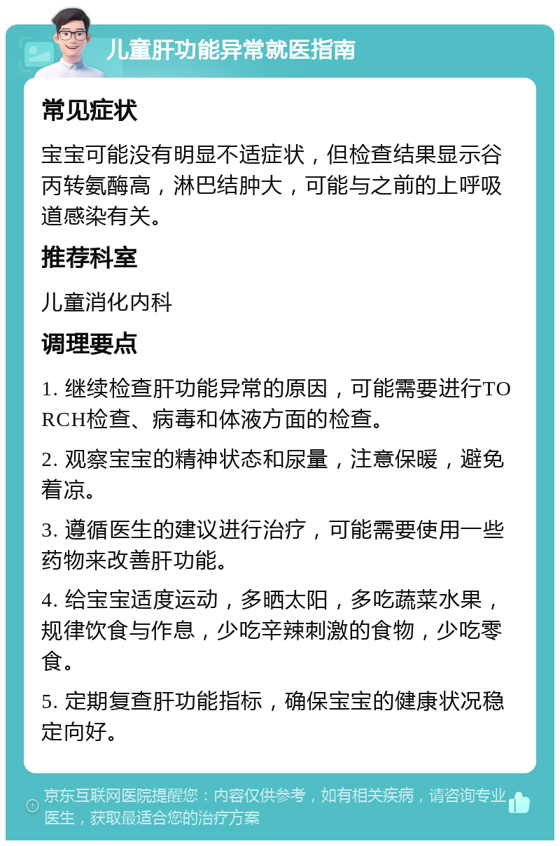 儿童肝功能异常就医指南 常见症状 宝宝可能没有明显不适症状，但检查结果显示谷丙转氨酶高，淋巴结肿大，可能与之前的上呼吸道感染有关。 推荐科室 儿童消化内科 调理要点 1. 继续检查肝功能异常的原因，可能需要进行TORCH检查、病毒和体液方面的检查。 2. 观察宝宝的精神状态和尿量，注意保暖，避免着凉。 3. 遵循医生的建议进行治疗，可能需要使用一些药物来改善肝功能。 4. 给宝宝适度运动，多晒太阳，多吃蔬菜水果，规律饮食与作息，少吃辛辣刺激的食物，少吃零食。 5. 定期复查肝功能指标，确保宝宝的健康状况稳定向好。