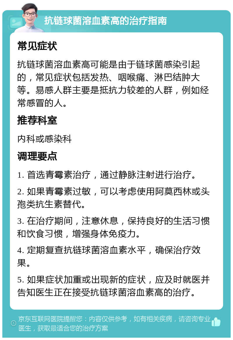 抗链球菌溶血素高的治疗指南 常见症状 抗链球菌溶血素高可能是由于链球菌感染引起的，常见症状包括发热、咽喉痛、淋巴结肿大等。易感人群主要是抵抗力较差的人群，例如经常感冒的人。 推荐科室 内科或感染科 调理要点 1. 首选青霉素治疗，通过静脉注射进行治疗。 2. 如果青霉素过敏，可以考虑使用阿莫西林或头孢类抗生素替代。 3. 在治疗期间，注意休息，保持良好的生活习惯和饮食习惯，增强身体免疫力。 4. 定期复查抗链球菌溶血素水平，确保治疗效果。 5. 如果症状加重或出现新的症状，应及时就医并告知医生正在接受抗链球菌溶血素高的治疗。