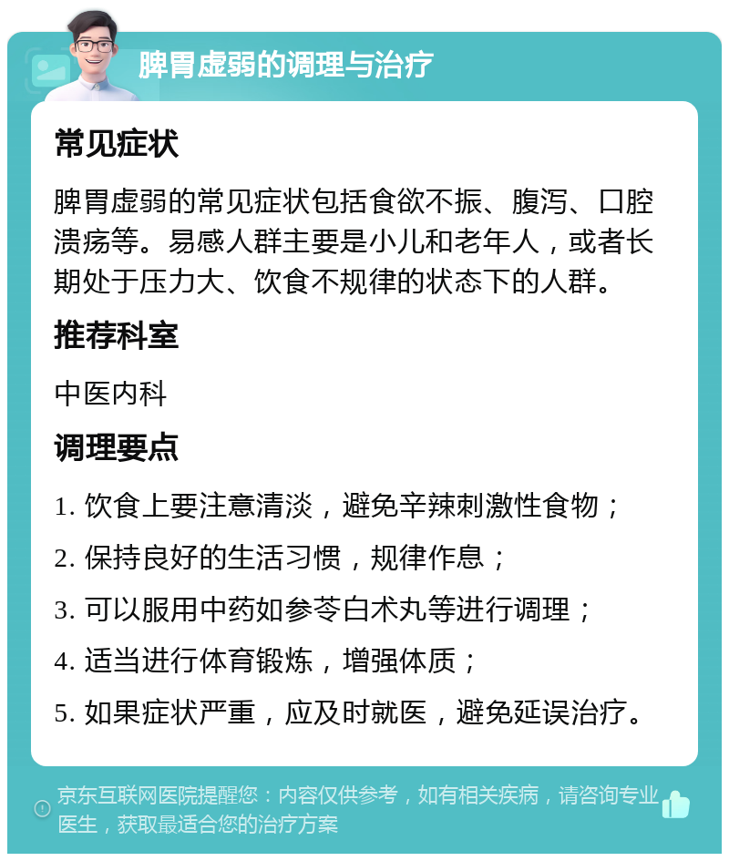 脾胃虚弱的调理与治疗 常见症状 脾胃虚弱的常见症状包括食欲不振、腹泻、口腔溃疡等。易感人群主要是小儿和老年人，或者长期处于压力大、饮食不规律的状态下的人群。 推荐科室 中医内科 调理要点 1. 饮食上要注意清淡，避免辛辣刺激性食物； 2. 保持良好的生活习惯，规律作息； 3. 可以服用中药如参苓白术丸等进行调理； 4. 适当进行体育锻炼，增强体质； 5. 如果症状严重，应及时就医，避免延误治疗。