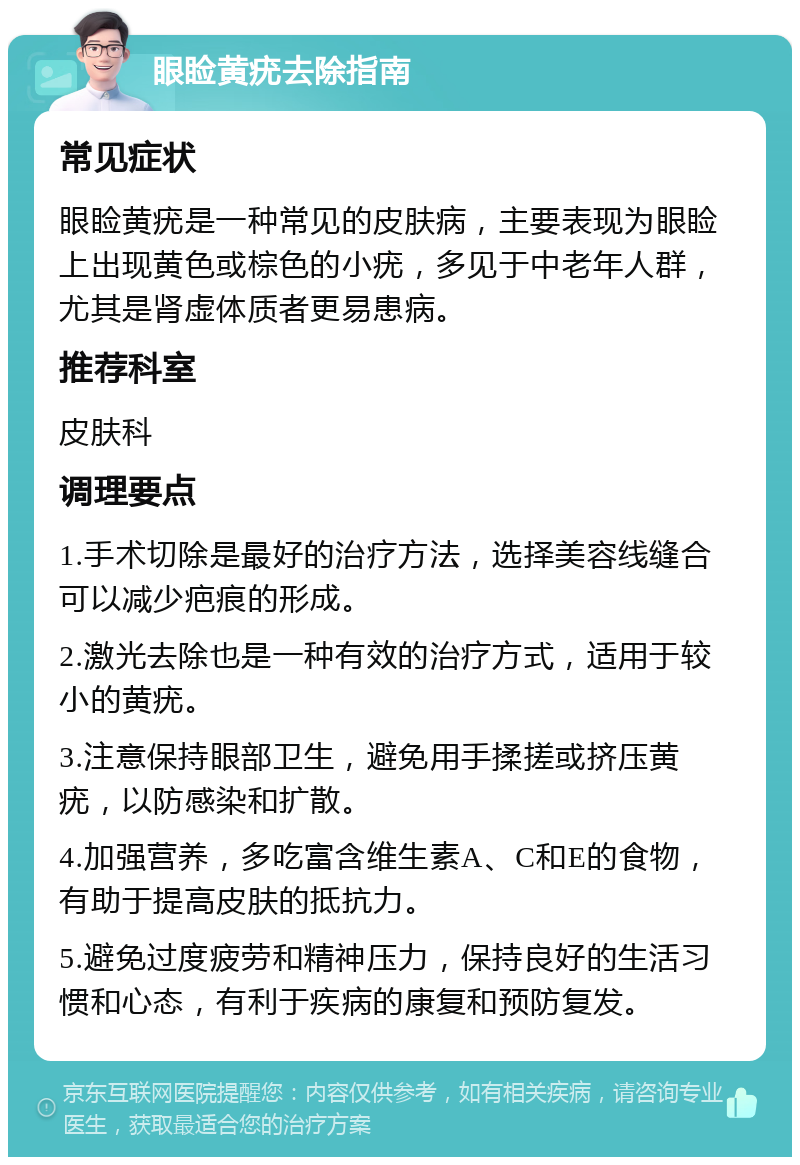 眼睑黄疣去除指南 常见症状 眼睑黄疣是一种常见的皮肤病，主要表现为眼睑上出现黄色或棕色的小疣，多见于中老年人群，尤其是肾虚体质者更易患病。 推荐科室 皮肤科 调理要点 1.手术切除是最好的治疗方法，选择美容线缝合可以减少疤痕的形成。 2.激光去除也是一种有效的治疗方式，适用于较小的黄疣。 3.注意保持眼部卫生，避免用手揉搓或挤压黄疣，以防感染和扩散。 4.加强营养，多吃富含维生素A、C和E的食物，有助于提高皮肤的抵抗力。 5.避免过度疲劳和精神压力，保持良好的生活习惯和心态，有利于疾病的康复和预防复发。