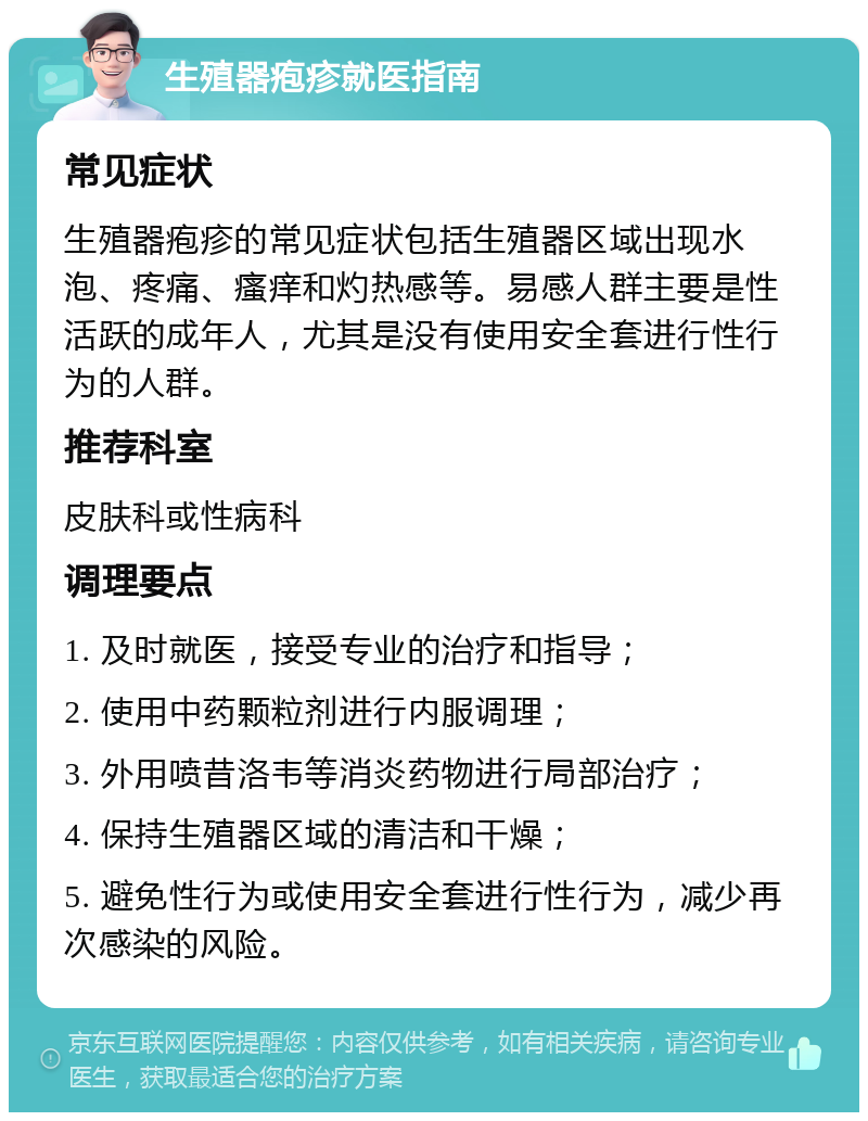 生殖器疱疹就医指南 常见症状 生殖器疱疹的常见症状包括生殖器区域出现水泡、疼痛、瘙痒和灼热感等。易感人群主要是性活跃的成年人，尤其是没有使用安全套进行性行为的人群。 推荐科室 皮肤科或性病科 调理要点 1. 及时就医，接受专业的治疗和指导； 2. 使用中药颗粒剂进行内服调理； 3. 外用喷昔洛韦等消炎药物进行局部治疗； 4. 保持生殖器区域的清洁和干燥； 5. 避免性行为或使用安全套进行性行为，减少再次感染的风险。