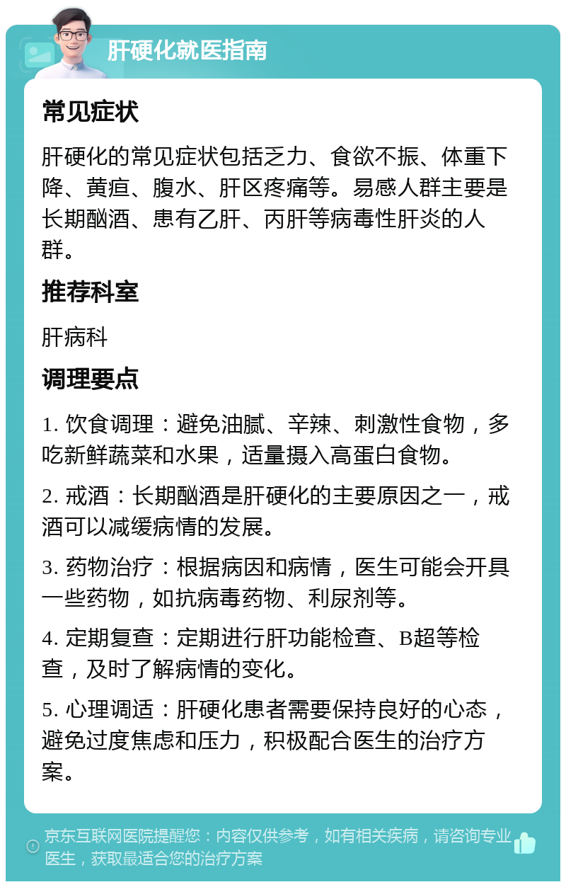 肝硬化就医指南 常见症状 肝硬化的常见症状包括乏力、食欲不振、体重下降、黄疸、腹水、肝区疼痛等。易感人群主要是长期酗酒、患有乙肝、丙肝等病毒性肝炎的人群。 推荐科室 肝病科 调理要点 1. 饮食调理：避免油腻、辛辣、刺激性食物，多吃新鲜蔬菜和水果，适量摄入高蛋白食物。 2. 戒酒：长期酗酒是肝硬化的主要原因之一，戒酒可以减缓病情的发展。 3. 药物治疗：根据病因和病情，医生可能会开具一些药物，如抗病毒药物、利尿剂等。 4. 定期复查：定期进行肝功能检查、B超等检查，及时了解病情的变化。 5. 心理调适：肝硬化患者需要保持良好的心态，避免过度焦虑和压力，积极配合医生的治疗方案。