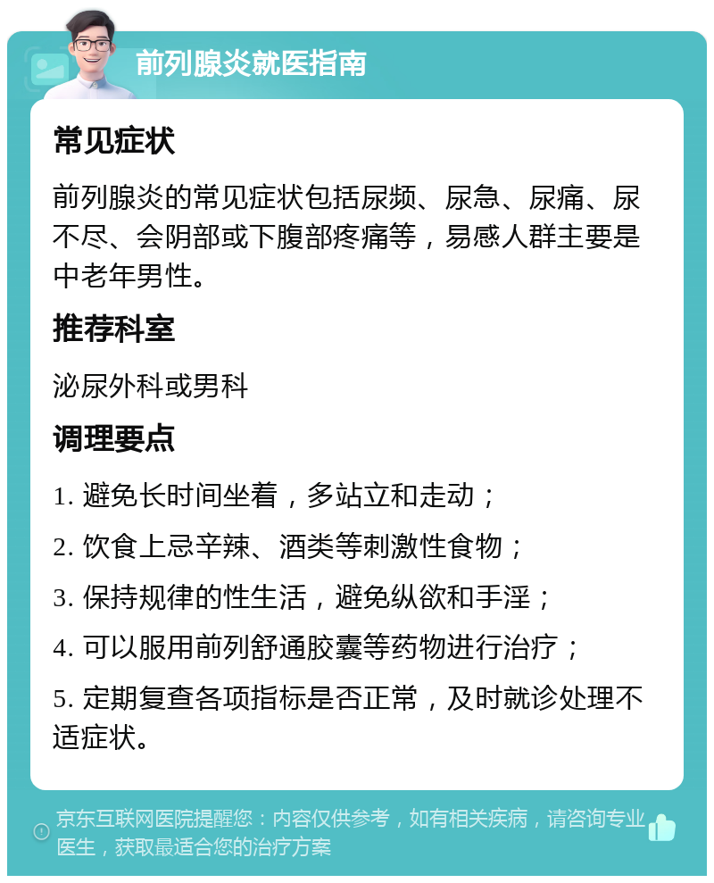 前列腺炎就医指南 常见症状 前列腺炎的常见症状包括尿频、尿急、尿痛、尿不尽、会阴部或下腹部疼痛等，易感人群主要是中老年男性。 推荐科室 泌尿外科或男科 调理要点 1. 避免长时间坐着，多站立和走动； 2. 饮食上忌辛辣、酒类等刺激性食物； 3. 保持规律的性生活，避免纵欲和手淫； 4. 可以服用前列舒通胶囊等药物进行治疗； 5. 定期复查各项指标是否正常，及时就诊处理不适症状。