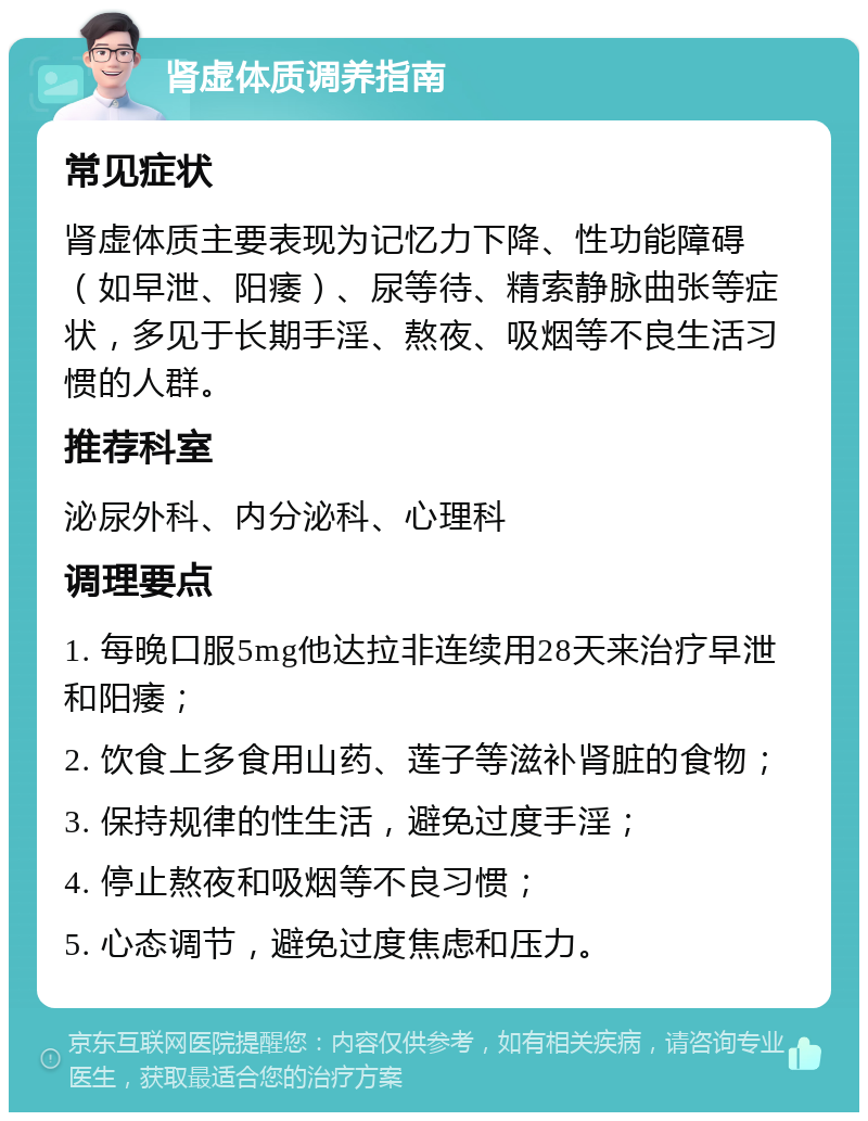 肾虚体质调养指南 常见症状 肾虚体质主要表现为记忆力下降、性功能障碍（如早泄、阳痿）、尿等待、精索静脉曲张等症状，多见于长期手淫、熬夜、吸烟等不良生活习惯的人群。 推荐科室 泌尿外科、内分泌科、心理科 调理要点 1. 每晚口服5mg他达拉非连续用28天来治疗早泄和阳痿； 2. 饮食上多食用山药、莲子等滋补肾脏的食物； 3. 保持规律的性生活，避免过度手淫； 4. 停止熬夜和吸烟等不良习惯； 5. 心态调节，避免过度焦虑和压力。