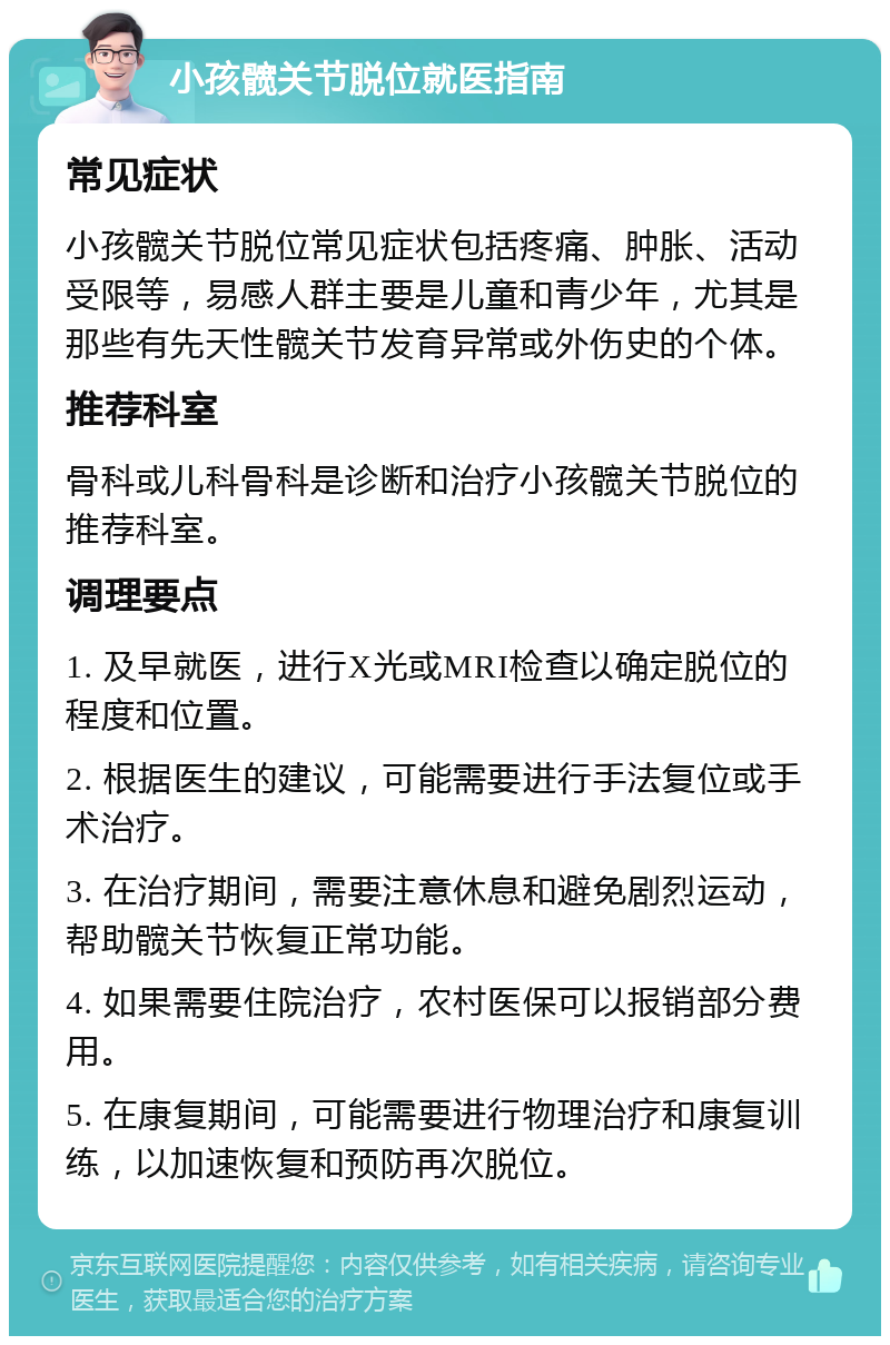 小孩髋关节脱位就医指南 常见症状 小孩髋关节脱位常见症状包括疼痛、肿胀、活动受限等，易感人群主要是儿童和青少年，尤其是那些有先天性髋关节发育异常或外伤史的个体。 推荐科室 骨科或儿科骨科是诊断和治疗小孩髋关节脱位的推荐科室。 调理要点 1. 及早就医，进行X光或MRI检查以确定脱位的程度和位置。 2. 根据医生的建议，可能需要进行手法复位或手术治疗。 3. 在治疗期间，需要注意休息和避免剧烈运动，帮助髋关节恢复正常功能。 4. 如果需要住院治疗，农村医保可以报销部分费用。 5. 在康复期间，可能需要进行物理治疗和康复训练，以加速恢复和预防再次脱位。