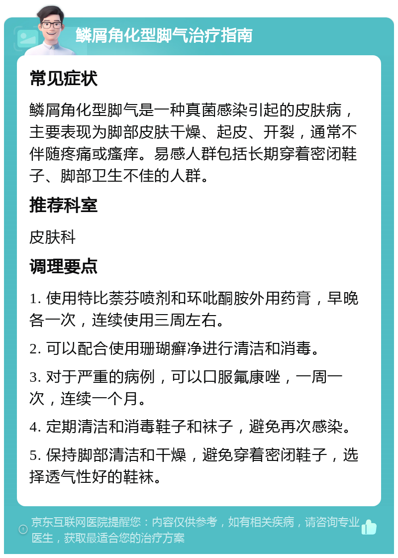 鳞屑角化型脚气治疗指南 常见症状 鳞屑角化型脚气是一种真菌感染引起的皮肤病，主要表现为脚部皮肤干燥、起皮、开裂，通常不伴随疼痛或瘙痒。易感人群包括长期穿着密闭鞋子、脚部卫生不佳的人群。 推荐科室 皮肤科 调理要点 1. 使用特比萘芬喷剂和环吡酮胺外用药膏，早晚各一次，连续使用三周左右。 2. 可以配合使用珊瑚癣净进行清洁和消毒。 3. 对于严重的病例，可以口服氟康唑，一周一次，连续一个月。 4. 定期清洁和消毒鞋子和袜子，避免再次感染。 5. 保持脚部清洁和干燥，避免穿着密闭鞋子，选择透气性好的鞋袜。