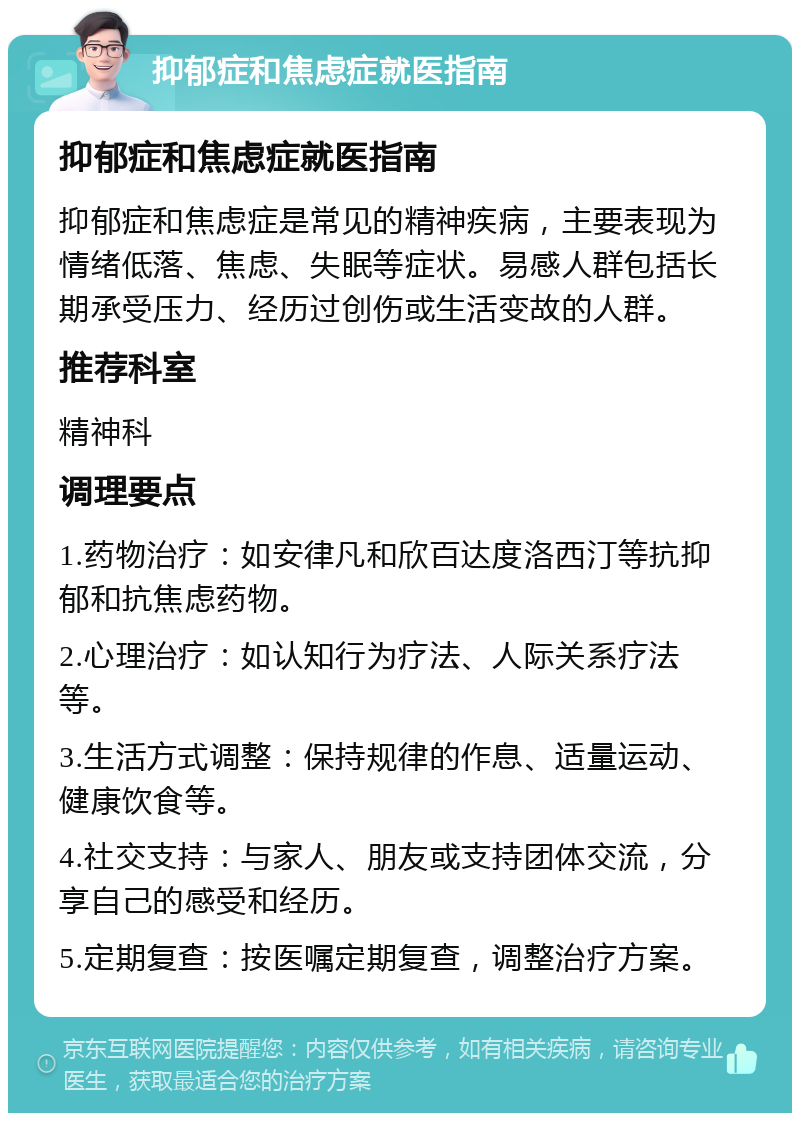 抑郁症和焦虑症就医指南 抑郁症和焦虑症就医指南 抑郁症和焦虑症是常见的精神疾病，主要表现为情绪低落、焦虑、失眠等症状。易感人群包括长期承受压力、经历过创伤或生活变故的人群。 推荐科室 精神科 调理要点 1.药物治疗：如安律凡和欣百达度洛西汀等抗抑郁和抗焦虑药物。 2.心理治疗：如认知行为疗法、人际关系疗法等。 3.生活方式调整：保持规律的作息、适量运动、健康饮食等。 4.社交支持：与家人、朋友或支持团体交流，分享自己的感受和经历。 5.定期复查：按医嘱定期复查，调整治疗方案。