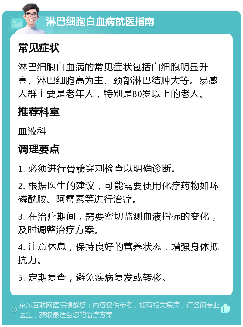 淋巴细胞白血病就医指南 常见症状 淋巴细胞白血病的常见症状包括白细胞明显升高、淋巴细胞高为主、颈部淋巴结肿大等。易感人群主要是老年人，特别是80岁以上的老人。 推荐科室 血液科 调理要点 1. 必须进行骨髓穿刺检查以明确诊断。 2. 根据医生的建议，可能需要使用化疗药物如环磷酰胺、阿霉素等进行治疗。 3. 在治疗期间，需要密切监测血液指标的变化，及时调整治疗方案。 4. 注意休息，保持良好的营养状态，增强身体抵抗力。 5. 定期复查，避免疾病复发或转移。