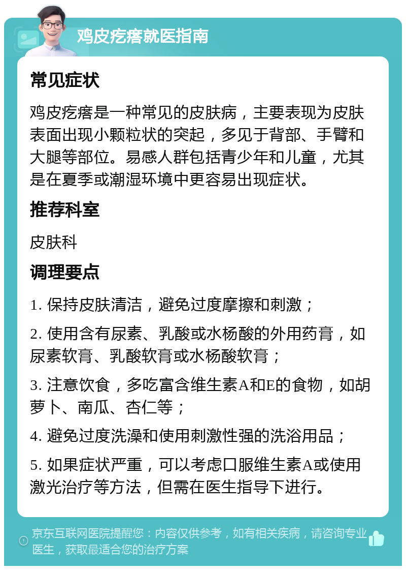 鸡皮疙瘩就医指南 常见症状 鸡皮疙瘩是一种常见的皮肤病，主要表现为皮肤表面出现小颗粒状的突起，多见于背部、手臂和大腿等部位。易感人群包括青少年和儿童，尤其是在夏季或潮湿环境中更容易出现症状。 推荐科室 皮肤科 调理要点 1. 保持皮肤清洁，避免过度摩擦和刺激； 2. 使用含有尿素、乳酸或水杨酸的外用药膏，如尿素软膏、乳酸软膏或水杨酸软膏； 3. 注意饮食，多吃富含维生素A和E的食物，如胡萝卜、南瓜、杏仁等； 4. 避免过度洗澡和使用刺激性强的洗浴用品； 5. 如果症状严重，可以考虑口服维生素A或使用激光治疗等方法，但需在医生指导下进行。