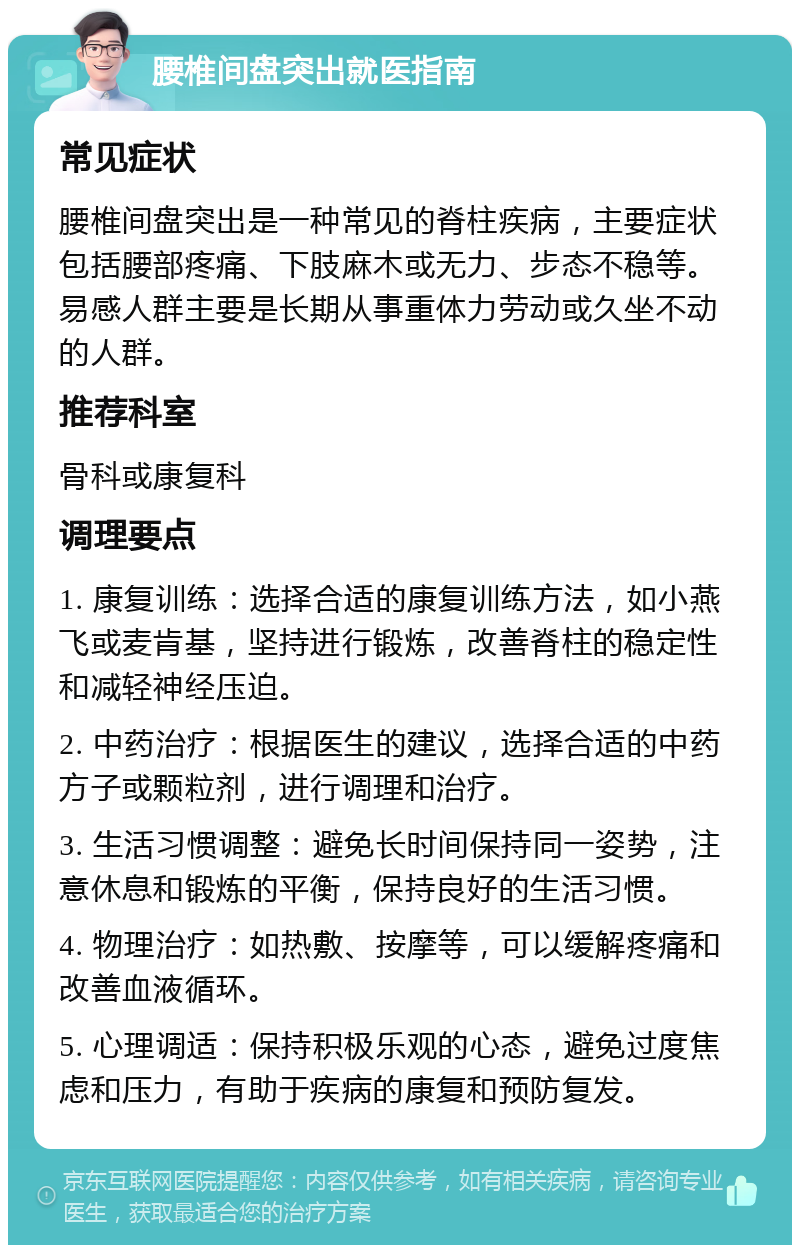 腰椎间盘突出就医指南 常见症状 腰椎间盘突出是一种常见的脊柱疾病，主要症状包括腰部疼痛、下肢麻木或无力、步态不稳等。易感人群主要是长期从事重体力劳动或久坐不动的人群。 推荐科室 骨科或康复科 调理要点 1. 康复训练：选择合适的康复训练方法，如小燕飞或麦肯基，坚持进行锻炼，改善脊柱的稳定性和减轻神经压迫。 2. 中药治疗：根据医生的建议，选择合适的中药方子或颗粒剂，进行调理和治疗。 3. 生活习惯调整：避免长时间保持同一姿势，注意休息和锻炼的平衡，保持良好的生活习惯。 4. 物理治疗：如热敷、按摩等，可以缓解疼痛和改善血液循环。 5. 心理调适：保持积极乐观的心态，避免过度焦虑和压力，有助于疾病的康复和预防复发。