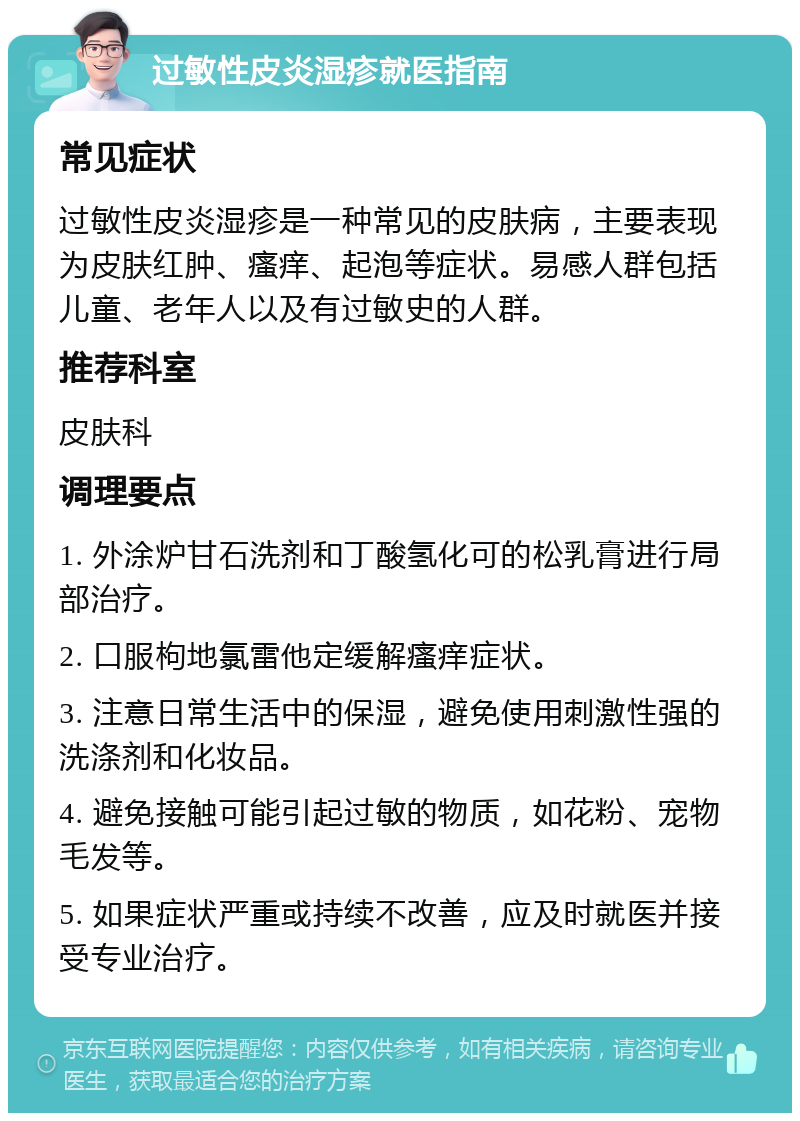 过敏性皮炎湿疹就医指南 常见症状 过敏性皮炎湿疹是一种常见的皮肤病，主要表现为皮肤红肿、瘙痒、起泡等症状。易感人群包括儿童、老年人以及有过敏史的人群。 推荐科室 皮肤科 调理要点 1. 外涂炉甘石洗剂和丁酸氢化可的松乳膏进行局部治疗。 2. 口服枸地氯雷他定缓解瘙痒症状。 3. 注意日常生活中的保湿，避免使用刺激性强的洗涤剂和化妆品。 4. 避免接触可能引起过敏的物质，如花粉、宠物毛发等。 5. 如果症状严重或持续不改善，应及时就医并接受专业治疗。