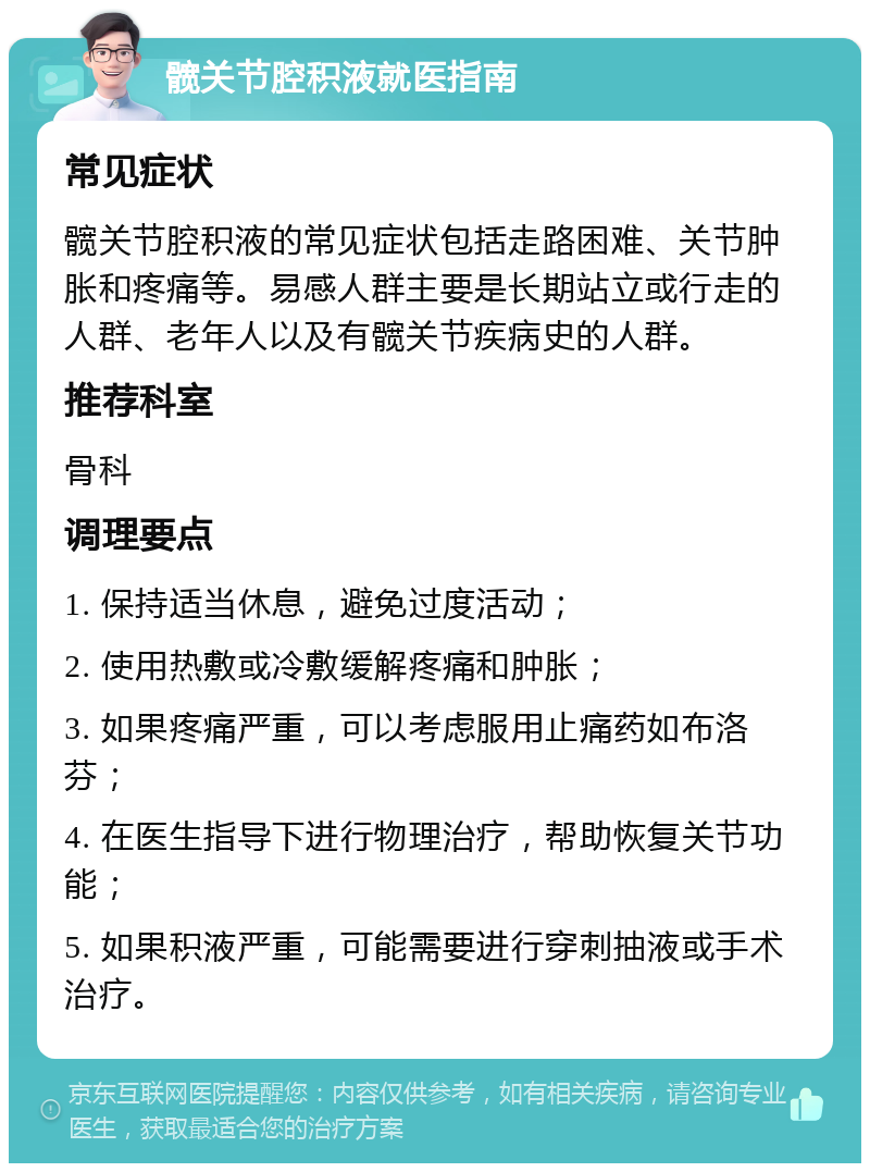 髋关节腔积液就医指南 常见症状 髋关节腔积液的常见症状包括走路困难、关节肿胀和疼痛等。易感人群主要是长期站立或行走的人群、老年人以及有髋关节疾病史的人群。 推荐科室 骨科 调理要点 1. 保持适当休息，避免过度活动； 2. 使用热敷或冷敷缓解疼痛和肿胀； 3. 如果疼痛严重，可以考虑服用止痛药如布洛芬； 4. 在医生指导下进行物理治疗，帮助恢复关节功能； 5. 如果积液严重，可能需要进行穿刺抽液或手术治疗。