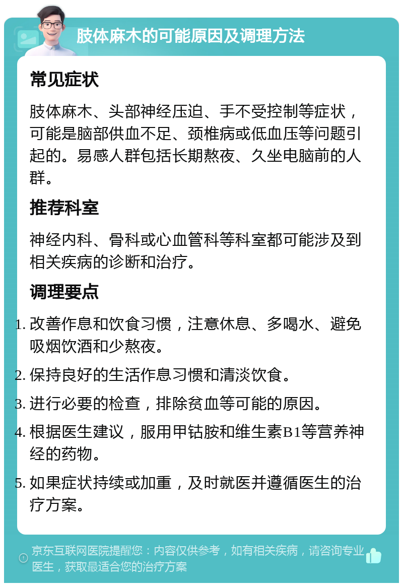 肢体麻木的可能原因及调理方法 常见症状 肢体麻木、头部神经压迫、手不受控制等症状，可能是脑部供血不足、颈椎病或低血压等问题引起的。易感人群包括长期熬夜、久坐电脑前的人群。 推荐科室 神经内科、骨科或心血管科等科室都可能涉及到相关疾病的诊断和治疗。 调理要点 改善作息和饮食习惯，注意休息、多喝水、避免吸烟饮酒和少熬夜。 保持良好的生活作息习惯和清淡饮食。 进行必要的检查，排除贫血等可能的原因。 根据医生建议，服用甲钴胺和维生素B1等营养神经的药物。 如果症状持续或加重，及时就医并遵循医生的治疗方案。