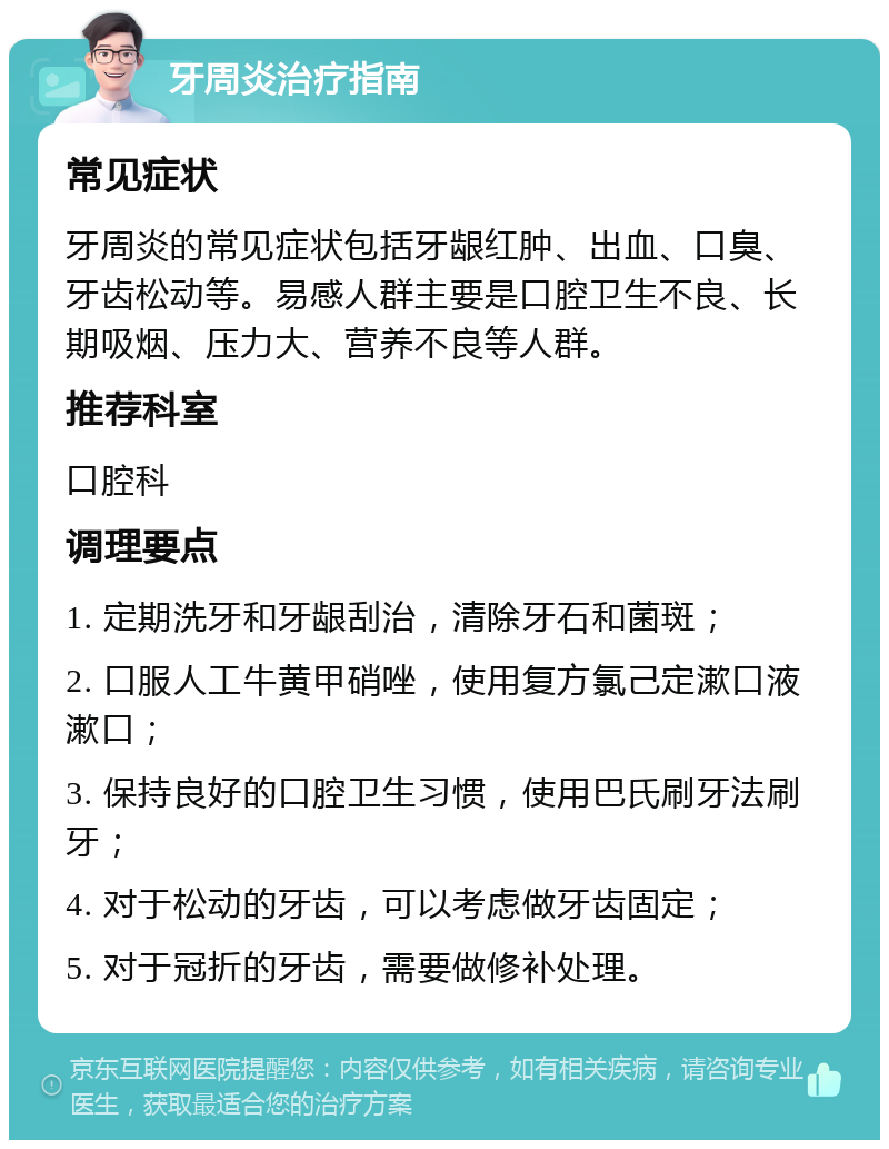 牙周炎治疗指南 常见症状 牙周炎的常见症状包括牙龈红肿、出血、口臭、牙齿松动等。易感人群主要是口腔卫生不良、长期吸烟、压力大、营养不良等人群。 推荐科室 口腔科 调理要点 1. 定期洗牙和牙龈刮治，清除牙石和菌斑； 2. 口服人工牛黄甲硝唑，使用复方氯己定漱口液漱口； 3. 保持良好的口腔卫生习惯，使用巴氏刷牙法刷牙； 4. 对于松动的牙齿，可以考虑做牙齿固定； 5. 对于冠折的牙齿，需要做修补处理。