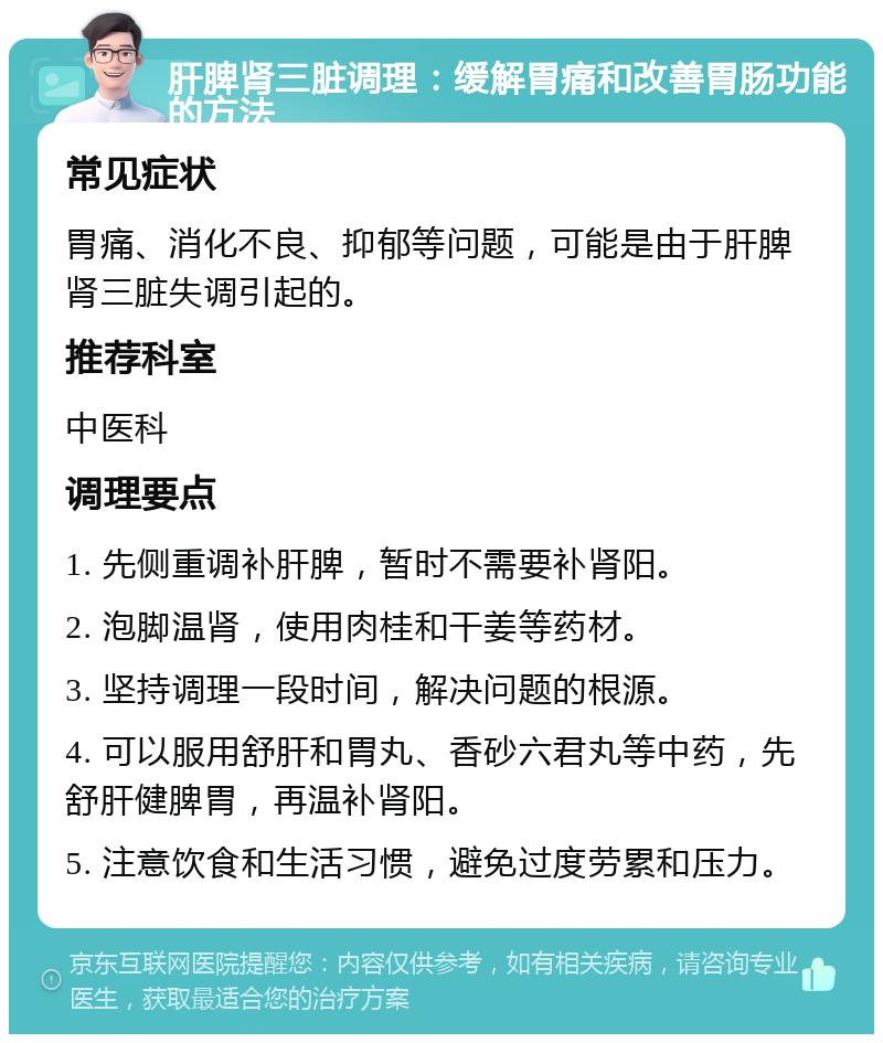 肝脾肾三脏调理：缓解胃痛和改善胃肠功能的方法 常见症状 胃痛、消化不良、抑郁等问题，可能是由于肝脾肾三脏失调引起的。 推荐科室 中医科 调理要点 1. 先侧重调补肝脾，暂时不需要补肾阳。 2. 泡脚温肾，使用肉桂和干姜等药材。 3. 坚持调理一段时间，解决问题的根源。 4. 可以服用舒肝和胃丸、香砂六君丸等中药，先舒肝健脾胃，再温补肾阳。 5. 注意饮食和生活习惯，避免过度劳累和压力。