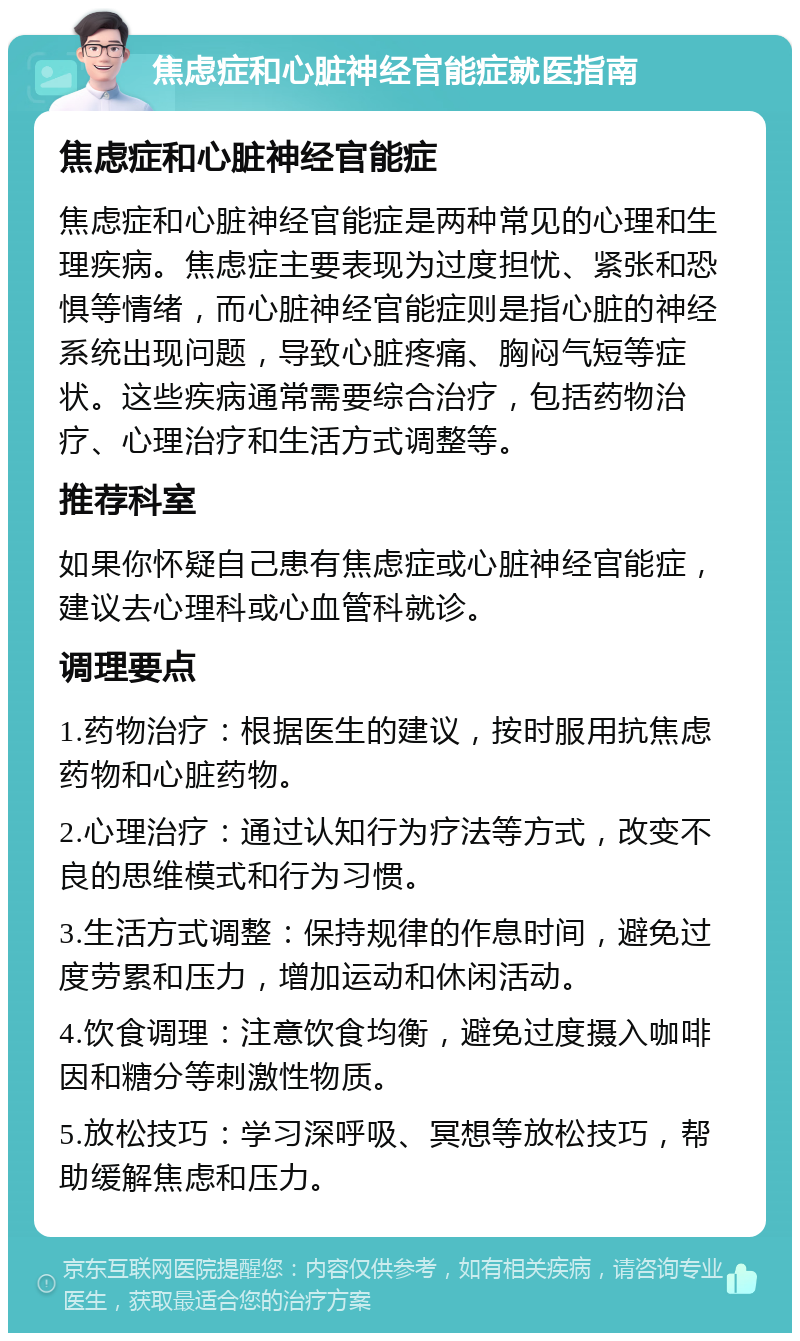 焦虑症和心脏神经官能症就医指南 焦虑症和心脏神经官能症 焦虑症和心脏神经官能症是两种常见的心理和生理疾病。焦虑症主要表现为过度担忧、紧张和恐惧等情绪，而心脏神经官能症则是指心脏的神经系统出现问题，导致心脏疼痛、胸闷气短等症状。这些疾病通常需要综合治疗，包括药物治疗、心理治疗和生活方式调整等。 推荐科室 如果你怀疑自己患有焦虑症或心脏神经官能症，建议去心理科或心血管科就诊。 调理要点 1.药物治疗：根据医生的建议，按时服用抗焦虑药物和心脏药物。 2.心理治疗：通过认知行为疗法等方式，改变不良的思维模式和行为习惯。 3.生活方式调整：保持规律的作息时间，避免过度劳累和压力，增加运动和休闲活动。 4.饮食调理：注意饮食均衡，避免过度摄入咖啡因和糖分等刺激性物质。 5.放松技巧：学习深呼吸、冥想等放松技巧，帮助缓解焦虑和压力。