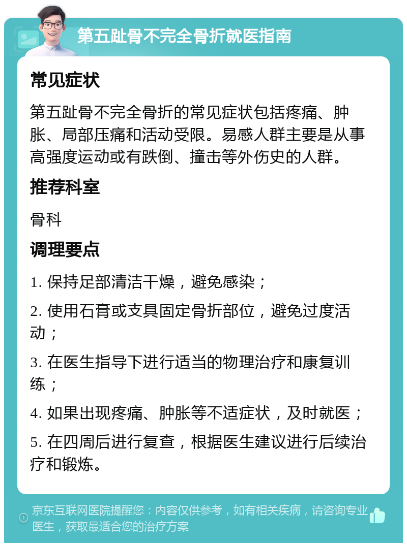 第五趾骨不完全骨折就医指南 常见症状 第五趾骨不完全骨折的常见症状包括疼痛、肿胀、局部压痛和活动受限。易感人群主要是从事高强度运动或有跌倒、撞击等外伤史的人群。 推荐科室 骨科 调理要点 1. 保持足部清洁干燥，避免感染； 2. 使用石膏或支具固定骨折部位，避免过度活动； 3. 在医生指导下进行适当的物理治疗和康复训练； 4. 如果出现疼痛、肿胀等不适症状，及时就医； 5. 在四周后进行复查，根据医生建议进行后续治疗和锻炼。