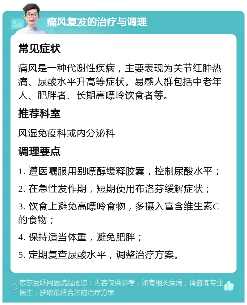 痛风复发的治疗与调理 常见症状 痛风是一种代谢性疾病，主要表现为关节红肿热痛、尿酸水平升高等症状。易感人群包括中老年人、肥胖者、长期高嘌呤饮食者等。 推荐科室 风湿免疫科或内分泌科 调理要点 1. 遵医嘱服用别嘌醇缓释胶囊，控制尿酸水平； 2. 在急性发作期，短期使用布洛芬缓解症状； 3. 饮食上避免高嘌呤食物，多摄入富含维生素C的食物； 4. 保持适当体重，避免肥胖； 5. 定期复查尿酸水平，调整治疗方案。