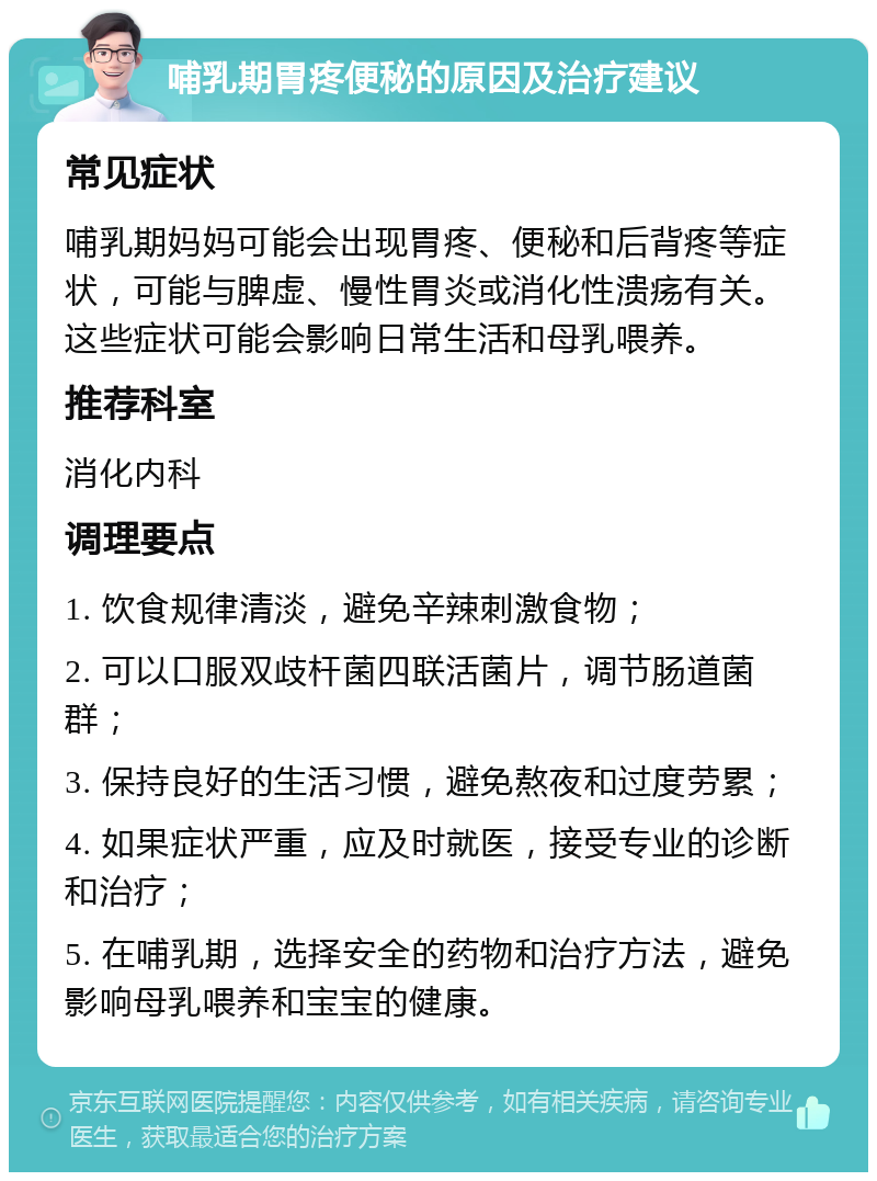 哺乳期胃疼便秘的原因及治疗建议 常见症状 哺乳期妈妈可能会出现胃疼、便秘和后背疼等症状，可能与脾虚、慢性胃炎或消化性溃疡有关。这些症状可能会影响日常生活和母乳喂养。 推荐科室 消化内科 调理要点 1. 饮食规律清淡，避免辛辣刺激食物； 2. 可以口服双歧杆菌四联活菌片，调节肠道菌群； 3. 保持良好的生活习惯，避免熬夜和过度劳累； 4. 如果症状严重，应及时就医，接受专业的诊断和治疗； 5. 在哺乳期，选择安全的药物和治疗方法，避免影响母乳喂养和宝宝的健康。