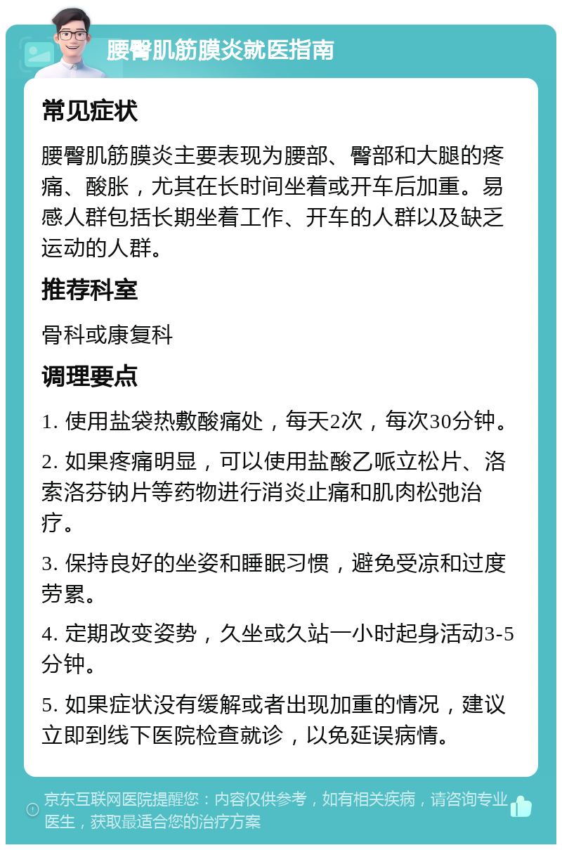 腰臀肌筋膜炎就医指南 常见症状 腰臀肌筋膜炎主要表现为腰部、臀部和大腿的疼痛、酸胀，尤其在长时间坐着或开车后加重。易感人群包括长期坐着工作、开车的人群以及缺乏运动的人群。 推荐科室 骨科或康复科 调理要点 1. 使用盐袋热敷酸痛处，每天2次，每次30分钟。 2. 如果疼痛明显，可以使用盐酸乙哌立松片、洛索洛芬钠片等药物进行消炎止痛和肌肉松弛治疗。 3. 保持良好的坐姿和睡眠习惯，避免受凉和过度劳累。 4. 定期改变姿势，久坐或久站一小时起身活动3-5分钟。 5. 如果症状没有缓解或者出现加重的情况，建议立即到线下医院检查就诊，以免延误病情。