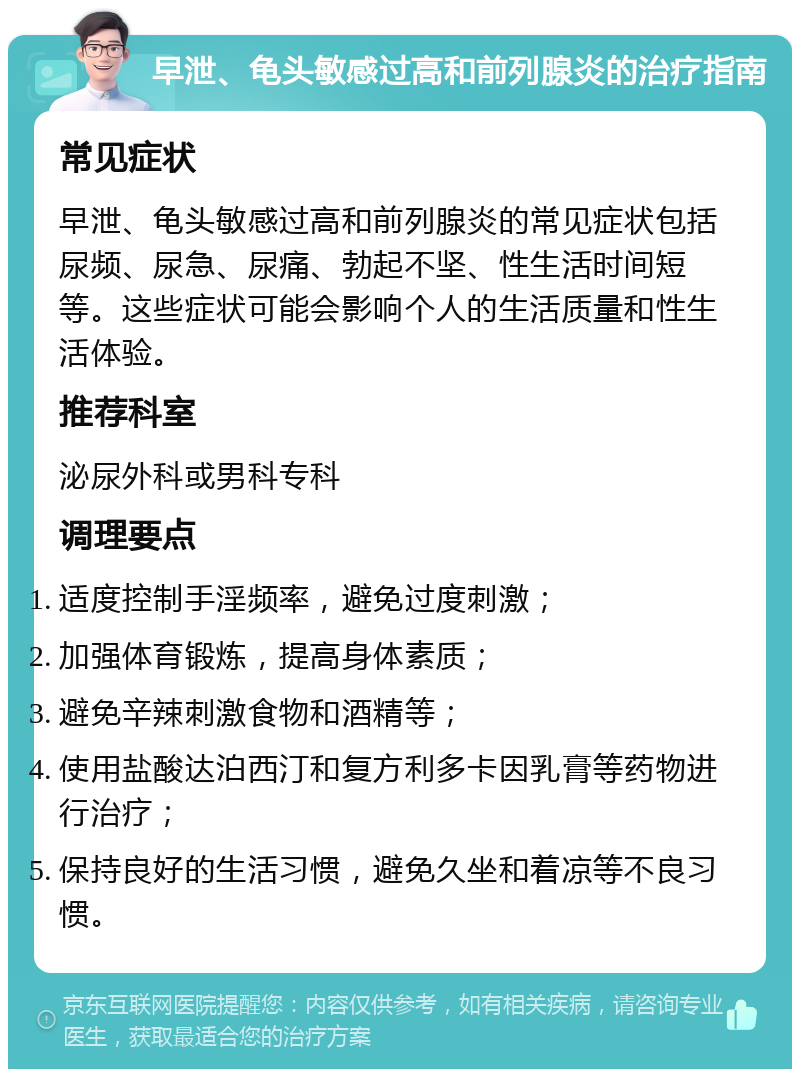 早泄、龟头敏感过高和前列腺炎的治疗指南 常见症状 早泄、龟头敏感过高和前列腺炎的常见症状包括尿频、尿急、尿痛、勃起不坚、性生活时间短等。这些症状可能会影响个人的生活质量和性生活体验。 推荐科室 泌尿外科或男科专科 调理要点 适度控制手淫频率，避免过度刺激； 加强体育锻炼，提高身体素质； 避免辛辣刺激食物和酒精等； 使用盐酸达泊西汀和复方利多卡因乳膏等药物进行治疗； 保持良好的生活习惯，避免久坐和着凉等不良习惯。