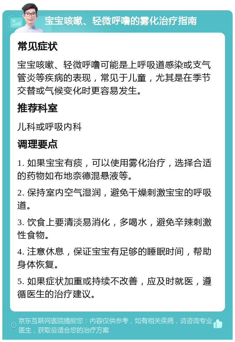 宝宝咳嗽、轻微呼噜的雾化治疗指南 常见症状 宝宝咳嗽、轻微呼噜可能是上呼吸道感染或支气管炎等疾病的表现，常见于儿童，尤其是在季节交替或气候变化时更容易发生。 推荐科室 儿科或呼吸内科 调理要点 1. 如果宝宝有痰，可以使用雾化治疗，选择合适的药物如布地奈德混悬液等。 2. 保持室内空气湿润，避免干燥刺激宝宝的呼吸道。 3. 饮食上要清淡易消化，多喝水，避免辛辣刺激性食物。 4. 注意休息，保证宝宝有足够的睡眠时间，帮助身体恢复。 5. 如果症状加重或持续不改善，应及时就医，遵循医生的治疗建议。