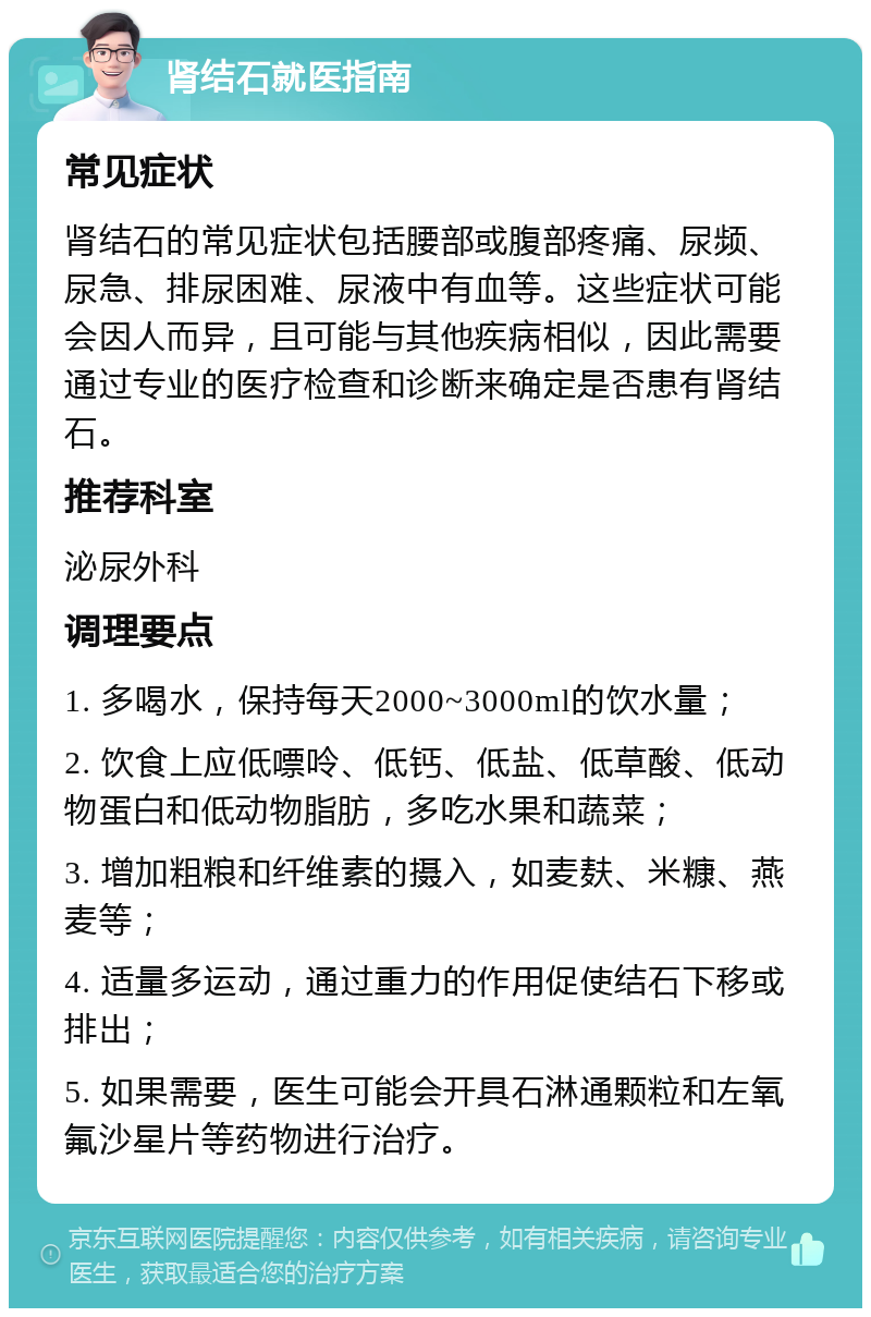 肾结石就医指南 常见症状 肾结石的常见症状包括腰部或腹部疼痛、尿频、尿急、排尿困难、尿液中有血等。这些症状可能会因人而异，且可能与其他疾病相似，因此需要通过专业的医疗检查和诊断来确定是否患有肾结石。 推荐科室 泌尿外科 调理要点 1. 多喝水，保持每天2000~3000ml的饮水量； 2. 饮食上应低嘌呤、低钙、低盐、低草酸、低动物蛋白和低动物脂肪，多吃水果和蔬菜； 3. 增加粗粮和纤维素的摄入，如麦麸、米糠、燕麦等； 4. 适量多运动，通过重力的作用促使结石下移或排出； 5. 如果需要，医生可能会开具石淋通颗粒和左氧氟沙星片等药物进行治疗。