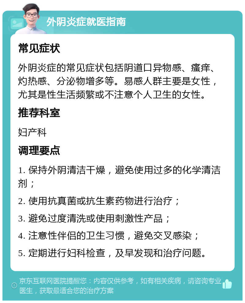 外阴炎症就医指南 常见症状 外阴炎症的常见症状包括阴道口异物感、瘙痒、灼热感、分泌物增多等。易感人群主要是女性，尤其是性生活频繁或不注意个人卫生的女性。 推荐科室 妇产科 调理要点 1. 保持外阴清洁干燥，避免使用过多的化学清洁剂； 2. 使用抗真菌或抗生素药物进行治疗； 3. 避免过度清洗或使用刺激性产品； 4. 注意性伴侣的卫生习惯，避免交叉感染； 5. 定期进行妇科检查，及早发现和治疗问题。