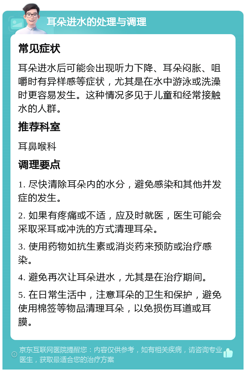 耳朵进水的处理与调理 常见症状 耳朵进水后可能会出现听力下降、耳朵闷胀、咀嚼时有异样感等症状，尤其是在水中游泳或洗澡时更容易发生。这种情况多见于儿童和经常接触水的人群。 推荐科室 耳鼻喉科 调理要点 1. 尽快清除耳朵内的水分，避免感染和其他并发症的发生。 2. 如果有疼痛或不适，应及时就医，医生可能会采取采耳或冲洗的方式清理耳朵。 3. 使用药物如抗生素或消炎药来预防或治疗感染。 4. 避免再次让耳朵进水，尤其是在治疗期间。 5. 在日常生活中，注意耳朵的卫生和保护，避免使用棉签等物品清理耳朵，以免损伤耳道或耳膜。