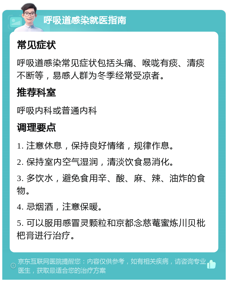 呼吸道感染就医指南 常见症状 呼吸道感染常见症状包括头痛、喉咙有痰、清痰不断等，易感人群为冬季经常受凉者。 推荐科室 呼吸内科或普通内科 调理要点 1. 注意休息，保持良好情绪，规律作息。 2. 保持室内空气湿润，清淡饮食易消化。 3. 多饮水，避免食用辛、酸、麻、辣、油炸的食物。 4. 忌烟酒，注意保暖。 5. 可以服用感冒灵颗粒和京都念慈菴蜜炼川贝枇杷膏进行治疗。