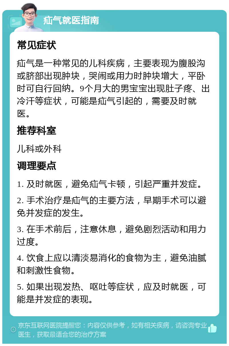 疝气就医指南 常见症状 疝气是一种常见的儿科疾病，主要表现为腹股沟或脐部出现肿块，哭闹或用力时肿块增大，平卧时可自行回纳。9个月大的男宝宝出现肚子疼、出冷汗等症状，可能是疝气引起的，需要及时就医。 推荐科室 儿科或外科 调理要点 1. 及时就医，避免疝气卡顿，引起严重并发症。 2. 手术治疗是疝气的主要方法，早期手术可以避免并发症的发生。 3. 在手术前后，注意休息，避免剧烈活动和用力过度。 4. 饮食上应以清淡易消化的食物为主，避免油腻和刺激性食物。 5. 如果出现发热、呕吐等症状，应及时就医，可能是并发症的表现。