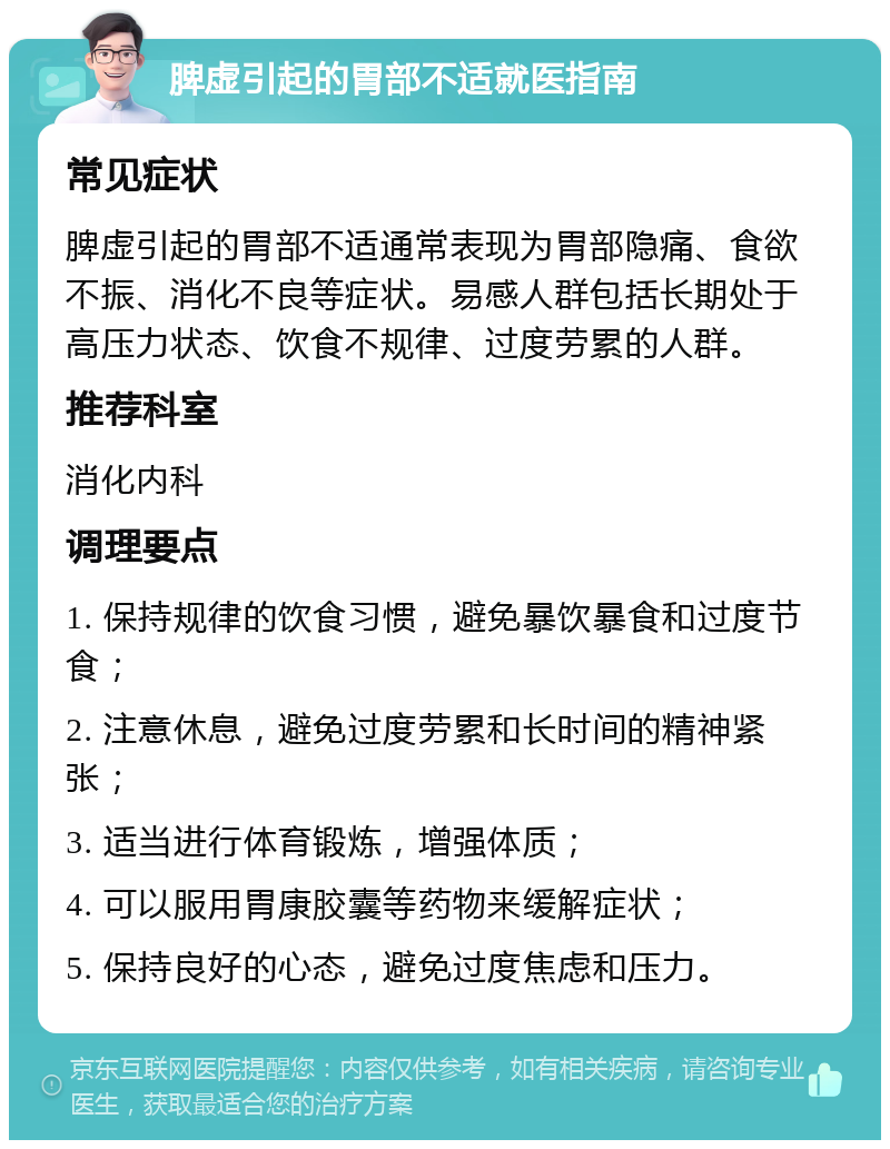 脾虚引起的胃部不适就医指南 常见症状 脾虚引起的胃部不适通常表现为胃部隐痛、食欲不振、消化不良等症状。易感人群包括长期处于高压力状态、饮食不规律、过度劳累的人群。 推荐科室 消化内科 调理要点 1. 保持规律的饮食习惯，避免暴饮暴食和过度节食； 2. 注意休息，避免过度劳累和长时间的精神紧张； 3. 适当进行体育锻炼，增强体质； 4. 可以服用胃康胶囊等药物来缓解症状； 5. 保持良好的心态，避免过度焦虑和压力。