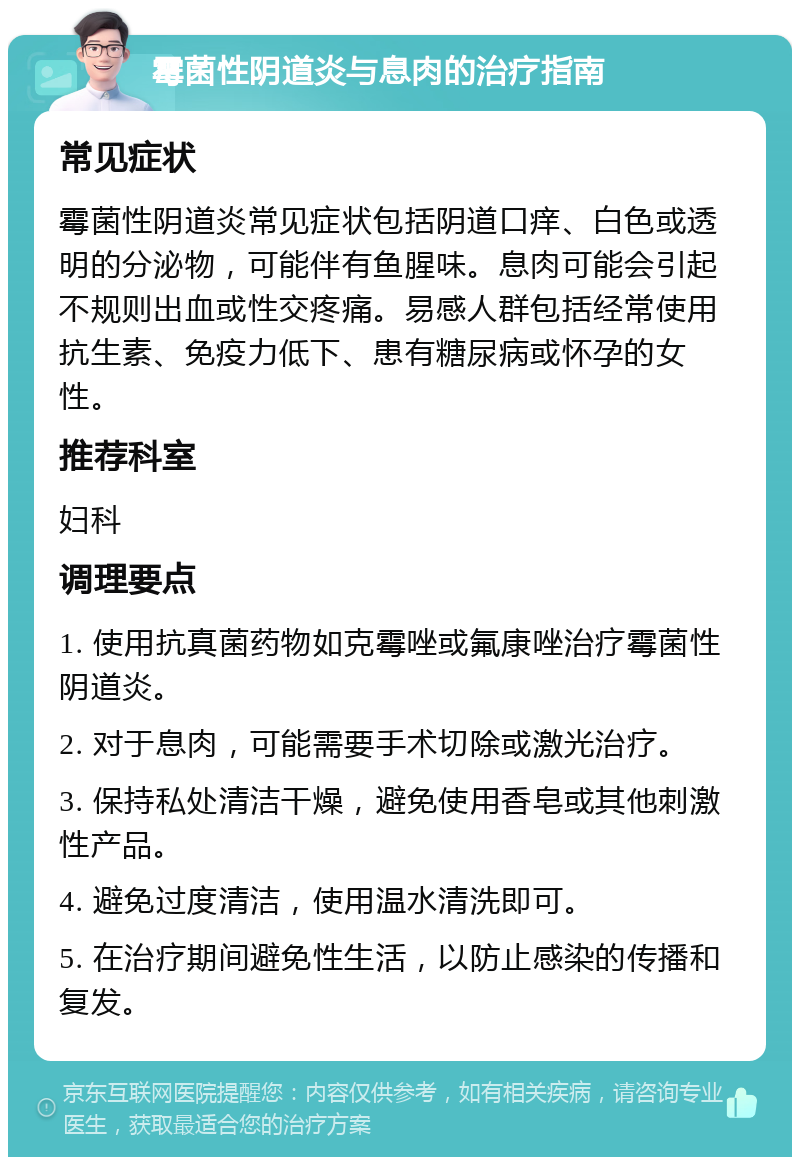 霉菌性阴道炎与息肉的治疗指南 常见症状 霉菌性阴道炎常见症状包括阴道口痒、白色或透明的分泌物，可能伴有鱼腥味。息肉可能会引起不规则出血或性交疼痛。易感人群包括经常使用抗生素、免疫力低下、患有糖尿病或怀孕的女性。 推荐科室 妇科 调理要点 1. 使用抗真菌药物如克霉唑或氟康唑治疗霉菌性阴道炎。 2. 对于息肉，可能需要手术切除或激光治疗。 3. 保持私处清洁干燥，避免使用香皂或其他刺激性产品。 4. 避免过度清洁，使用温水清洗即可。 5. 在治疗期间避免性生活，以防止感染的传播和复发。