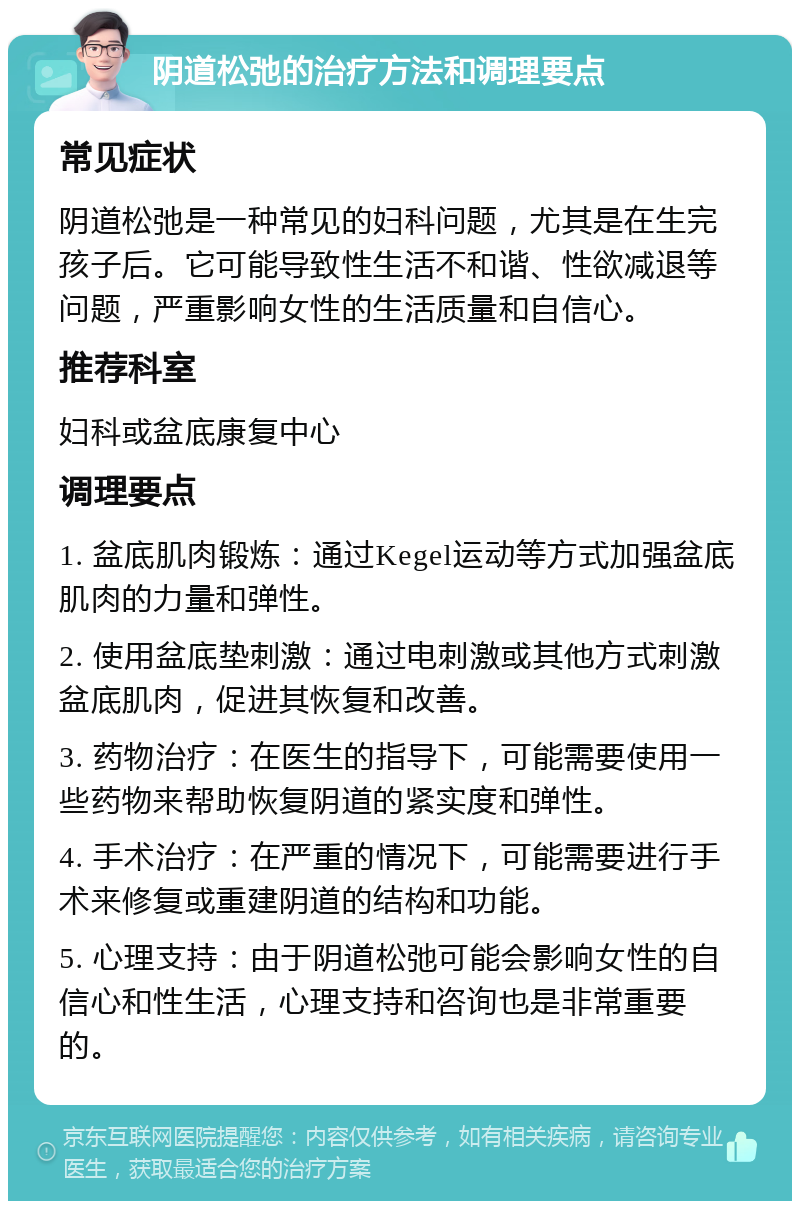 阴道松弛的治疗方法和调理要点 常见症状 阴道松弛是一种常见的妇科问题，尤其是在生完孩子后。它可能导致性生活不和谐、性欲减退等问题，严重影响女性的生活质量和自信心。 推荐科室 妇科或盆底康复中心 调理要点 1. 盆底肌肉锻炼：通过Kegel运动等方式加强盆底肌肉的力量和弹性。 2. 使用盆底垫刺激：通过电刺激或其他方式刺激盆底肌肉，促进其恢复和改善。 3. 药物治疗：在医生的指导下，可能需要使用一些药物来帮助恢复阴道的紧实度和弹性。 4. 手术治疗：在严重的情况下，可能需要进行手术来修复或重建阴道的结构和功能。 5. 心理支持：由于阴道松弛可能会影响女性的自信心和性生活，心理支持和咨询也是非常重要的。