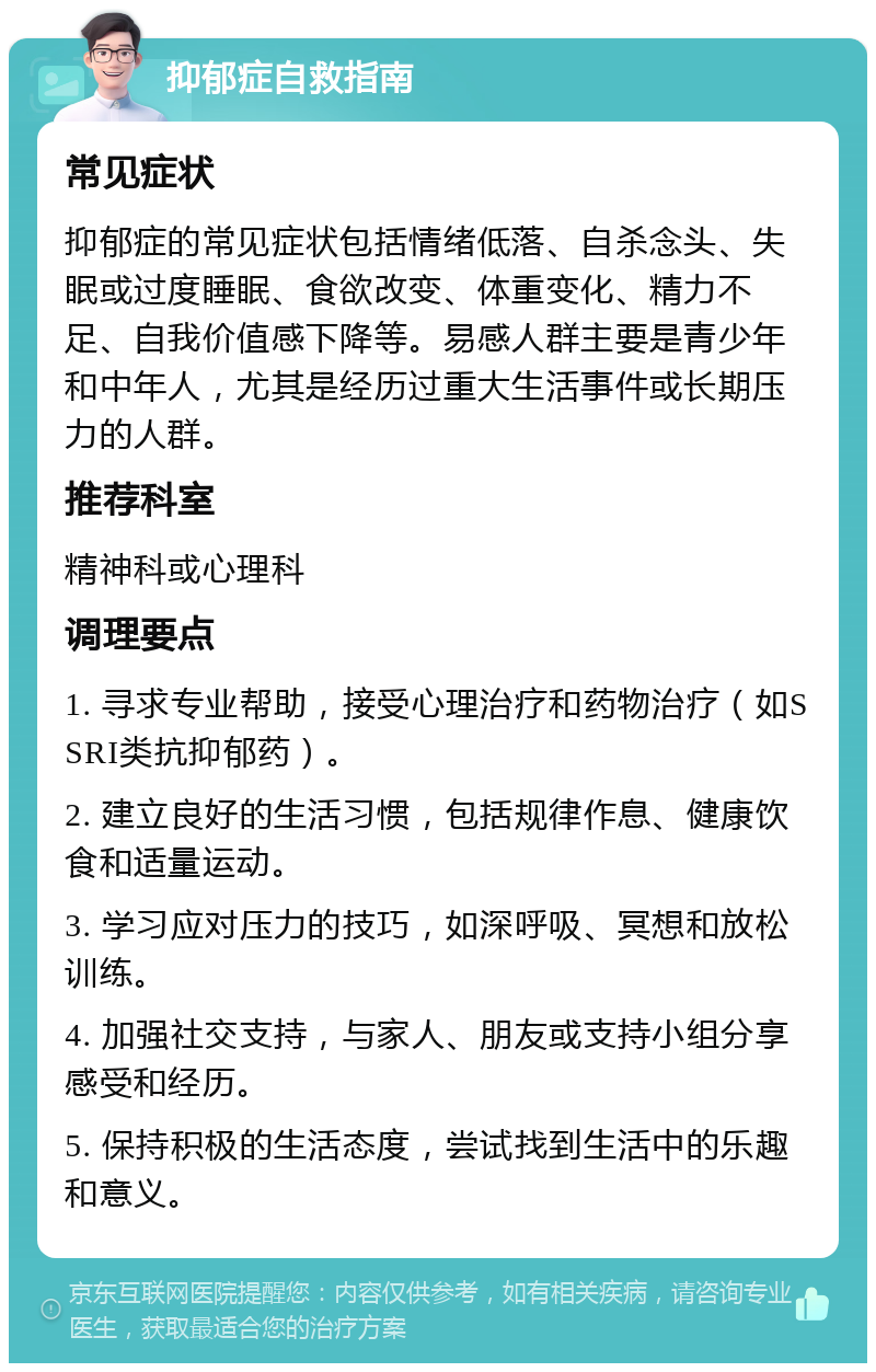 抑郁症自救指南 常见症状 抑郁症的常见症状包括情绪低落、自杀念头、失眠或过度睡眠、食欲改变、体重变化、精力不足、自我价值感下降等。易感人群主要是青少年和中年人，尤其是经历过重大生活事件或长期压力的人群。 推荐科室 精神科或心理科 调理要点 1. 寻求专业帮助，接受心理治疗和药物治疗（如SSRI类抗抑郁药）。 2. 建立良好的生活习惯，包括规律作息、健康饮食和适量运动。 3. 学习应对压力的技巧，如深呼吸、冥想和放松训练。 4. 加强社交支持，与家人、朋友或支持小组分享感受和经历。 5. 保持积极的生活态度，尝试找到生活中的乐趣和意义。