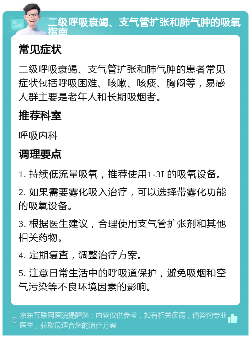 二级呼吸衰竭、支气管扩张和肺气肿的吸氧指南 常见症状 二级呼吸衰竭、支气管扩张和肺气肿的患者常见症状包括呼吸困难、咳嗽、咳痰、胸闷等，易感人群主要是老年人和长期吸烟者。 推荐科室 呼吸内科 调理要点 1. 持续低流量吸氧，推荐使用1-3L的吸氧设备。 2. 如果需要雾化吸入治疗，可以选择带雾化功能的吸氧设备。 3. 根据医生建议，合理使用支气管扩张剂和其他相关药物。 4. 定期复查，调整治疗方案。 5. 注意日常生活中的呼吸道保护，避免吸烟和空气污染等不良环境因素的影响。