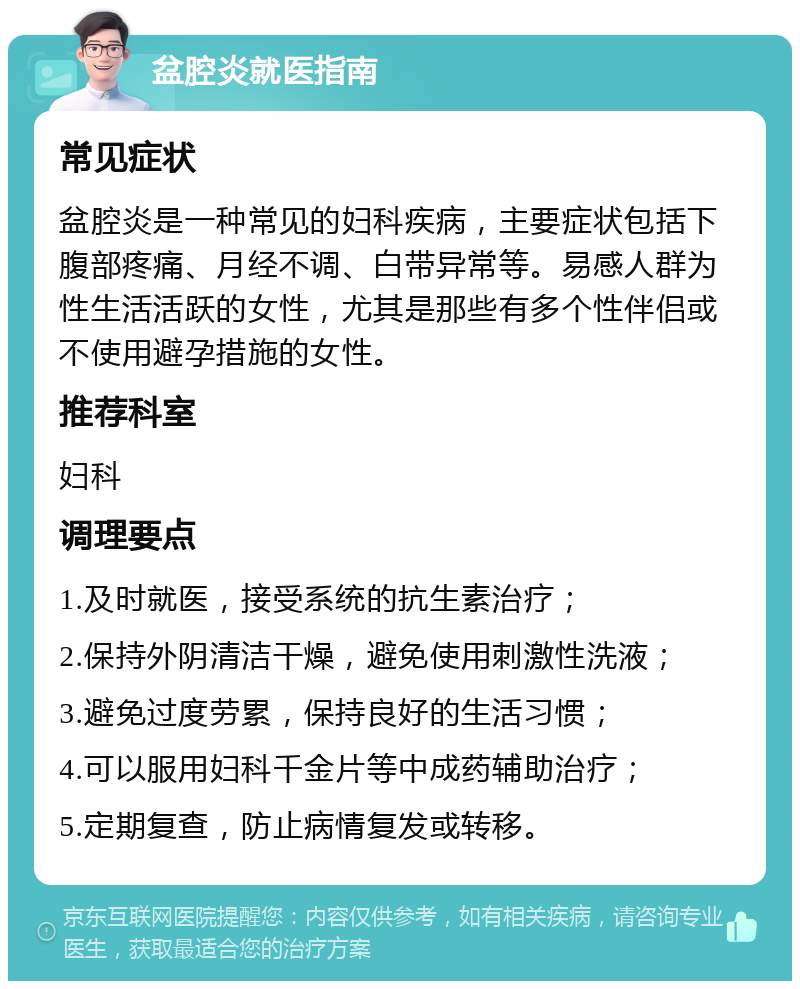 盆腔炎就医指南 常见症状 盆腔炎是一种常见的妇科疾病，主要症状包括下腹部疼痛、月经不调、白带异常等。易感人群为性生活活跃的女性，尤其是那些有多个性伴侣或不使用避孕措施的女性。 推荐科室 妇科 调理要点 1.及时就医，接受系统的抗生素治疗； 2.保持外阴清洁干燥，避免使用刺激性洗液； 3.避免过度劳累，保持良好的生活习惯； 4.可以服用妇科千金片等中成药辅助治疗； 5.定期复查，防止病情复发或转移。