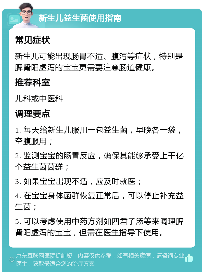 新生儿益生菌使用指南 常见症状 新生儿可能出现肠胃不适、腹泻等症状，特别是脾肾阳虚泻的宝宝更需要注意肠道健康。 推荐科室 儿科或中医科 调理要点 1. 每天给新生儿服用一包益生菌，早晚各一袋，空腹服用； 2. 监测宝宝的肠胃反应，确保其能够承受上千亿个益生菌菌群； 3. 如果宝宝出现不适，应及时就医； 4. 在宝宝身体菌群恢复正常后，可以停止补充益生菌； 5. 可以考虑使用中药方剂如四君子汤等来调理脾肾阳虚泻的宝宝，但需在医生指导下使用。