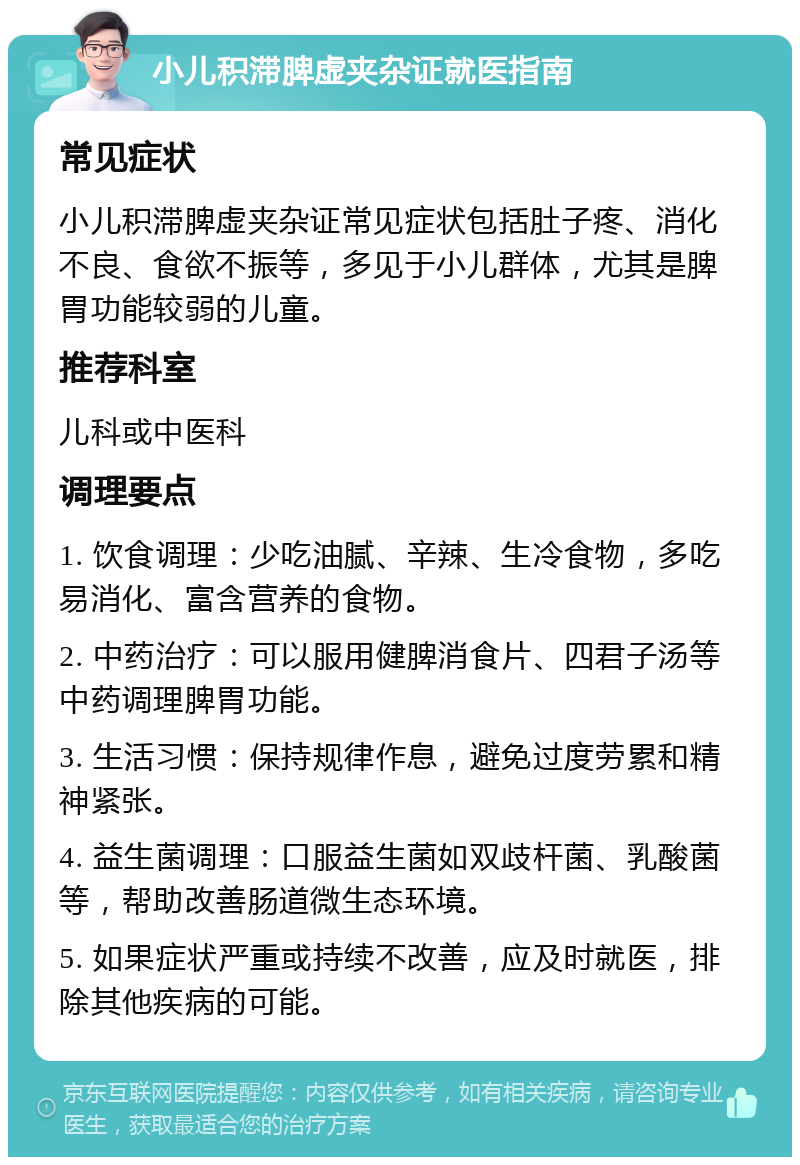 小儿积滞脾虚夹杂证就医指南 常见症状 小儿积滞脾虚夹杂证常见症状包括肚子疼、消化不良、食欲不振等，多见于小儿群体，尤其是脾胃功能较弱的儿童。 推荐科室 儿科或中医科 调理要点 1. 饮食调理：少吃油腻、辛辣、生冷食物，多吃易消化、富含营养的食物。 2. 中药治疗：可以服用健脾消食片、四君子汤等中药调理脾胃功能。 3. 生活习惯：保持规律作息，避免过度劳累和精神紧张。 4. 益生菌调理：口服益生菌如双歧杆菌、乳酸菌等，帮助改善肠道微生态环境。 5. 如果症状严重或持续不改善，应及时就医，排除其他疾病的可能。