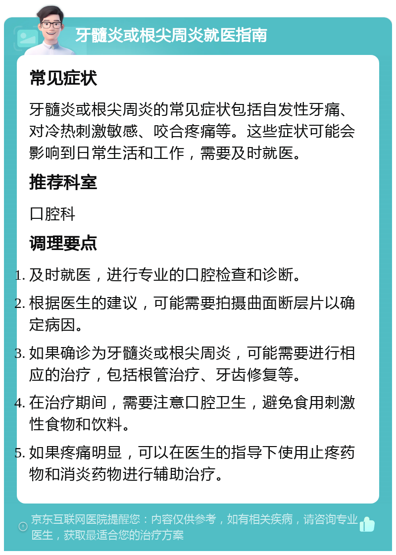 牙髓炎或根尖周炎就医指南 常见症状 牙髓炎或根尖周炎的常见症状包括自发性牙痛、对冷热刺激敏感、咬合疼痛等。这些症状可能会影响到日常生活和工作，需要及时就医。 推荐科室 口腔科 调理要点 及时就医，进行专业的口腔检查和诊断。 根据医生的建议，可能需要拍摄曲面断层片以确定病因。 如果确诊为牙髓炎或根尖周炎，可能需要进行相应的治疗，包括根管治疗、牙齿修复等。 在治疗期间，需要注意口腔卫生，避免食用刺激性食物和饮料。 如果疼痛明显，可以在医生的指导下使用止疼药物和消炎药物进行辅助治疗。