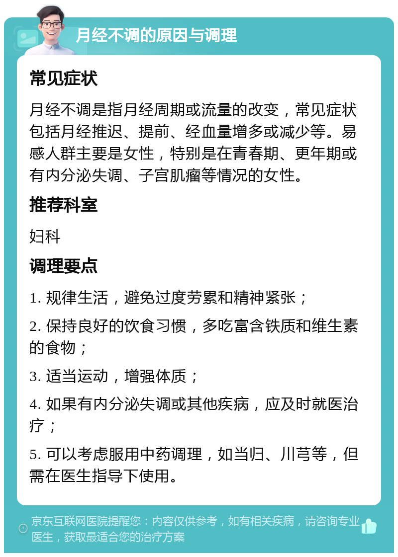 月经不调的原因与调理 常见症状 月经不调是指月经周期或流量的改变，常见症状包括月经推迟、提前、经血量增多或减少等。易感人群主要是女性，特别是在青春期、更年期或有内分泌失调、子宫肌瘤等情况的女性。 推荐科室 妇科 调理要点 1. 规律生活，避免过度劳累和精神紧张； 2. 保持良好的饮食习惯，多吃富含铁质和维生素的食物； 3. 适当运动，增强体质； 4. 如果有内分泌失调或其他疾病，应及时就医治疗； 5. 可以考虑服用中药调理，如当归、川芎等，但需在医生指导下使用。