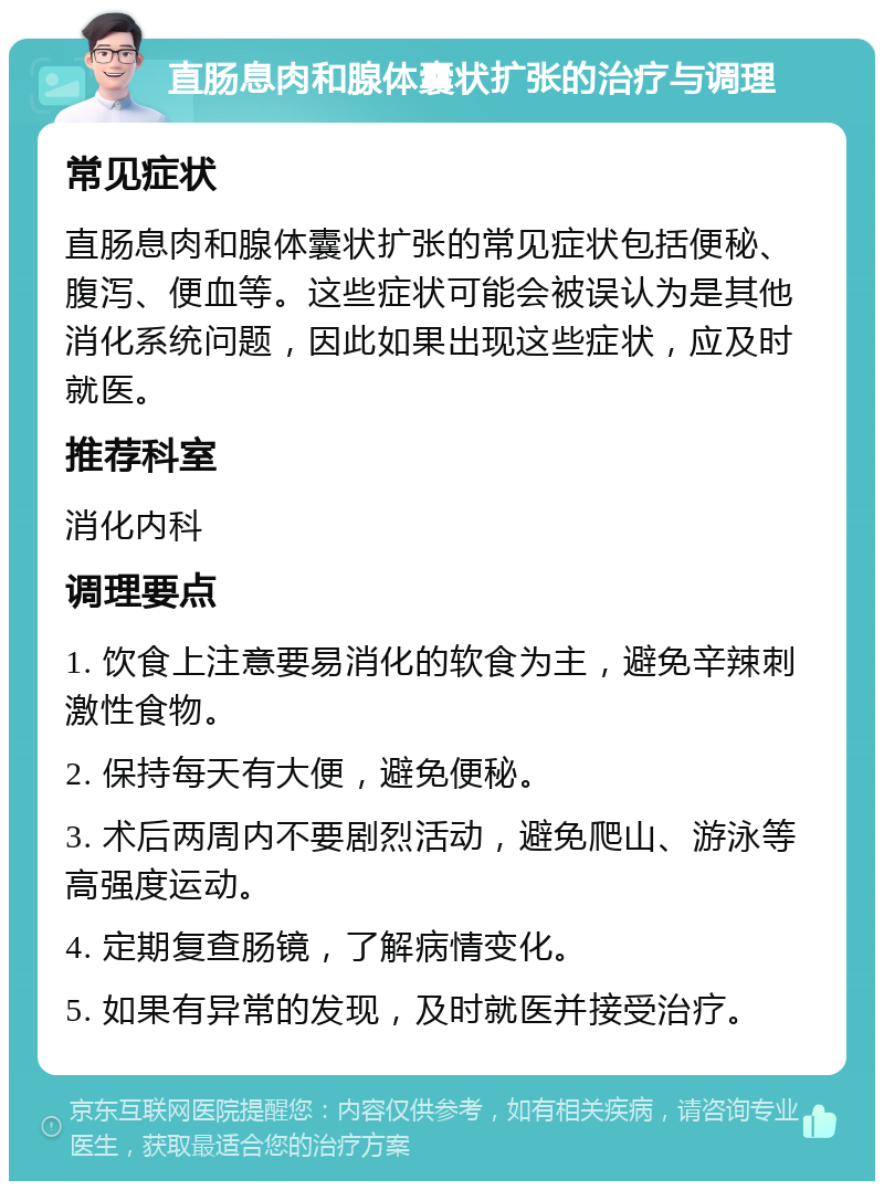 直肠息肉和腺体囊状扩张的治疗与调理 常见症状 直肠息肉和腺体囊状扩张的常见症状包括便秘、腹泻、便血等。这些症状可能会被误认为是其他消化系统问题，因此如果出现这些症状，应及时就医。 推荐科室 消化内科 调理要点 1. 饮食上注意要易消化的软食为主，避免辛辣刺激性食物。 2. 保持每天有大便，避免便秘。 3. 术后两周内不要剧烈活动，避免爬山、游泳等高强度运动。 4. 定期复查肠镜，了解病情变化。 5. 如果有异常的发现，及时就医并接受治疗。