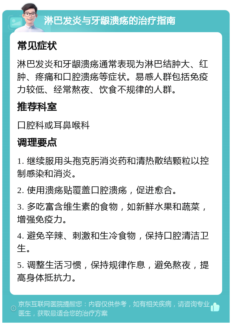 淋巴发炎与牙龈溃疡的治疗指南 常见症状 淋巴发炎和牙龈溃疡通常表现为淋巴结肿大、红肿、疼痛和口腔溃疡等症状。易感人群包括免疫力较低、经常熬夜、饮食不规律的人群。 推荐科室 口腔科或耳鼻喉科 调理要点 1. 继续服用头孢克肟消炎药和清热散结颗粒以控制感染和消炎。 2. 使用溃疡贴覆盖口腔溃疡，促进愈合。 3. 多吃富含维生素的食物，如新鲜水果和蔬菜，增强免疫力。 4. 避免辛辣、刺激和生冷食物，保持口腔清洁卫生。 5. 调整生活习惯，保持规律作息，避免熬夜，提高身体抵抗力。