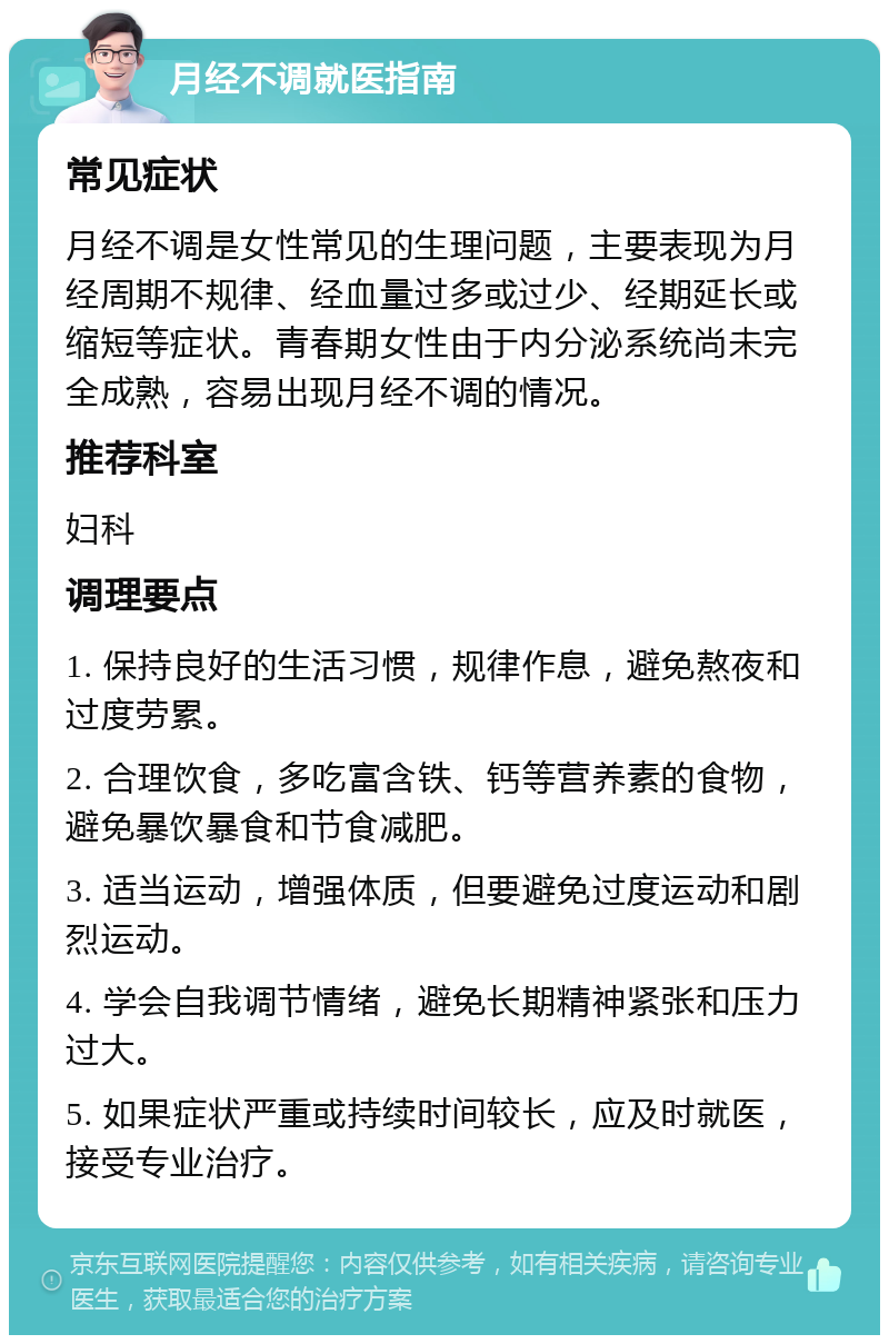 月经不调就医指南 常见症状 月经不调是女性常见的生理问题，主要表现为月经周期不规律、经血量过多或过少、经期延长或缩短等症状。青春期女性由于内分泌系统尚未完全成熟，容易出现月经不调的情况。 推荐科室 妇科 调理要点 1. 保持良好的生活习惯，规律作息，避免熬夜和过度劳累。 2. 合理饮食，多吃富含铁、钙等营养素的食物，避免暴饮暴食和节食减肥。 3. 适当运动，增强体质，但要避免过度运动和剧烈运动。 4. 学会自我调节情绪，避免长期精神紧张和压力过大。 5. 如果症状严重或持续时间较长，应及时就医，接受专业治疗。