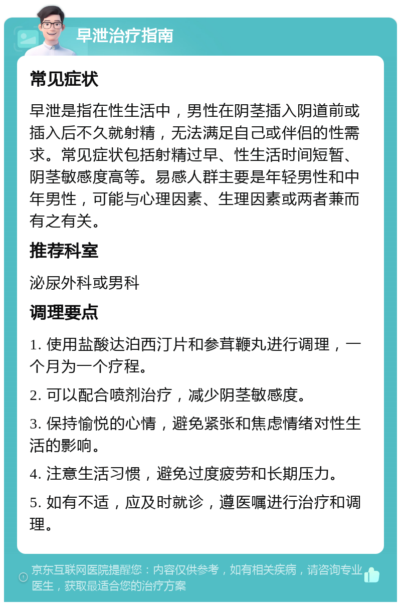 早泄治疗指南 常见症状 早泄是指在性生活中，男性在阴茎插入阴道前或插入后不久就射精，无法满足自己或伴侣的性需求。常见症状包括射精过早、性生活时间短暂、阴茎敏感度高等。易感人群主要是年轻男性和中年男性，可能与心理因素、生理因素或两者兼而有之有关。 推荐科室 泌尿外科或男科 调理要点 1. 使用盐酸达泊西汀片和参茸鞭丸进行调理，一个月为一个疗程。 2. 可以配合喷剂治疗，减少阴茎敏感度。 3. 保持愉悦的心情，避免紧张和焦虑情绪对性生活的影响。 4. 注意生活习惯，避免过度疲劳和长期压力。 5. 如有不适，应及时就诊，遵医嘱进行治疗和调理。