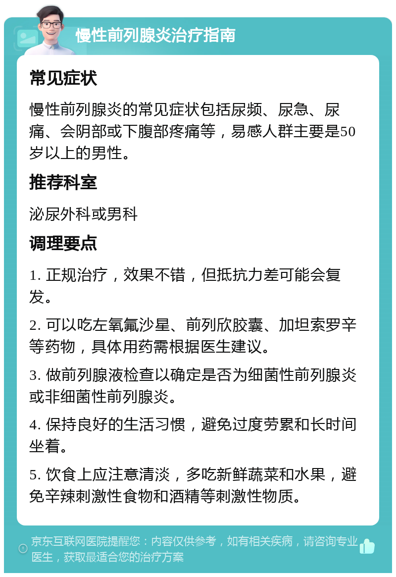 慢性前列腺炎治疗指南 常见症状 慢性前列腺炎的常见症状包括尿频、尿急、尿痛、会阴部或下腹部疼痛等，易感人群主要是50岁以上的男性。 推荐科室 泌尿外科或男科 调理要点 1. 正规治疗，效果不错，但抵抗力差可能会复发。 2. 可以吃左氧氟沙星、前列欣胶囊、加坦索罗辛等药物，具体用药需根据医生建议。 3. 做前列腺液检查以确定是否为细菌性前列腺炎或非细菌性前列腺炎。 4. 保持良好的生活习惯，避免过度劳累和长时间坐着。 5. 饮食上应注意清淡，多吃新鲜蔬菜和水果，避免辛辣刺激性食物和酒精等刺激性物质。