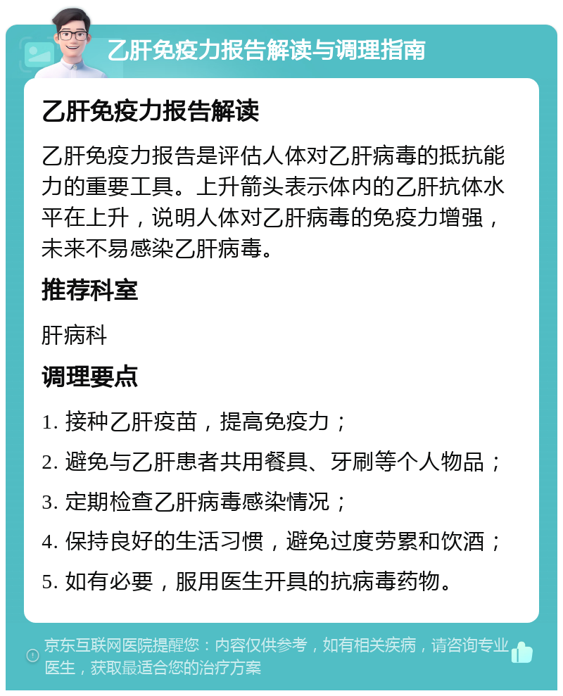 乙肝免疫力报告解读与调理指南 乙肝免疫力报告解读 乙肝免疫力报告是评估人体对乙肝病毒的抵抗能力的重要工具。上升箭头表示体内的乙肝抗体水平在上升，说明人体对乙肝病毒的免疫力增强，未来不易感染乙肝病毒。 推荐科室 肝病科 调理要点 1. 接种乙肝疫苗，提高免疫力； 2. 避免与乙肝患者共用餐具、牙刷等个人物品； 3. 定期检查乙肝病毒感染情况； 4. 保持良好的生活习惯，避免过度劳累和饮酒； 5. 如有必要，服用医生开具的抗病毒药物。