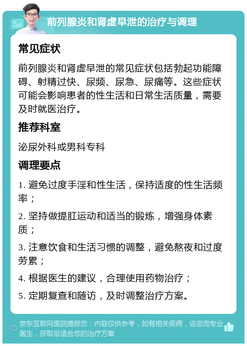 前列腺炎和肾虚早泄的治疗与调理 常见症状 前列腺炎和肾虚早泄的常见症状包括勃起功能障碍、射精过快、尿频、尿急、尿痛等。这些症状可能会影响患者的性生活和日常生活质量，需要及时就医治疗。 推荐科室 泌尿外科或男科专科 调理要点 1. 避免过度手淫和性生活，保持适度的性生活频率； 2. 坚持做提肛运动和适当的锻炼，增强身体素质； 3. 注意饮食和生活习惯的调整，避免熬夜和过度劳累； 4. 根据医生的建议，合理使用药物治疗； 5. 定期复查和随访，及时调整治疗方案。